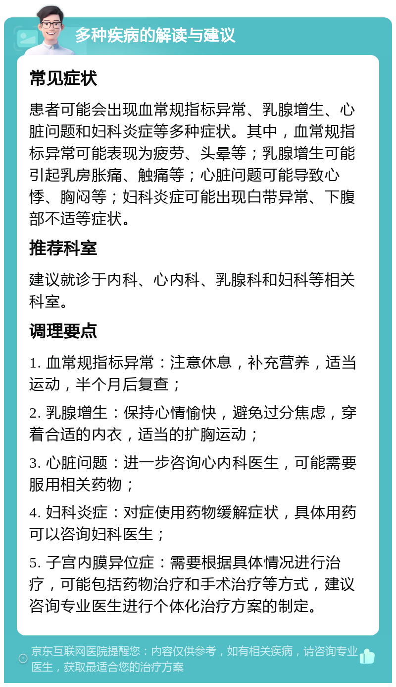 多种疾病的解读与建议 常见症状 患者可能会出现血常规指标异常、乳腺增生、心脏问题和妇科炎症等多种症状。其中，血常规指标异常可能表现为疲劳、头晕等；乳腺增生可能引起乳房胀痛、触痛等；心脏问题可能导致心悸、胸闷等；妇科炎症可能出现白带异常、下腹部不适等症状。 推荐科室 建议就诊于内科、心内科、乳腺科和妇科等相关科室。 调理要点 1. 血常规指标异常：注意休息，补充营养，适当运动，半个月后复查； 2. 乳腺增生：保持心情愉快，避免过分焦虑，穿着合适的内衣，适当的扩胸运动； 3. 心脏问题：进一步咨询心内科医生，可能需要服用相关药物； 4. 妇科炎症：对症使用药物缓解症状，具体用药可以咨询妇科医生； 5. 子宫内膜异位症：需要根据具体情况进行治疗，可能包括药物治疗和手术治疗等方式，建议咨询专业医生进行个体化治疗方案的制定。