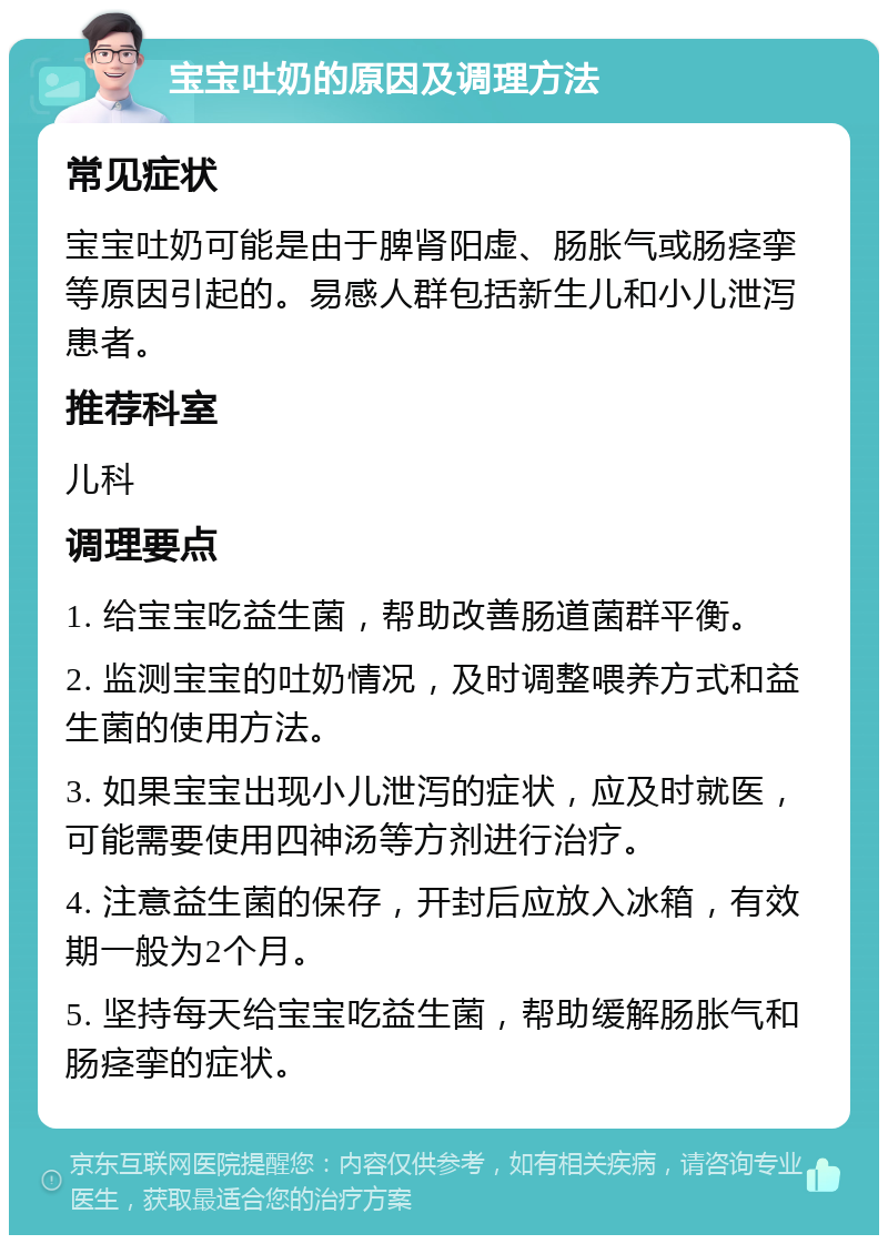 宝宝吐奶的原因及调理方法 常见症状 宝宝吐奶可能是由于脾肾阳虚、肠胀气或肠痉挛等原因引起的。易感人群包括新生儿和小儿泄泻患者。 推荐科室 儿科 调理要点 1. 给宝宝吃益生菌，帮助改善肠道菌群平衡。 2. 监测宝宝的吐奶情况，及时调整喂养方式和益生菌的使用方法。 3. 如果宝宝出现小儿泄泻的症状，应及时就医，可能需要使用四神汤等方剂进行治疗。 4. 注意益生菌的保存，开封后应放入冰箱，有效期一般为2个月。 5. 坚持每天给宝宝吃益生菌，帮助缓解肠胀气和肠痉挛的症状。