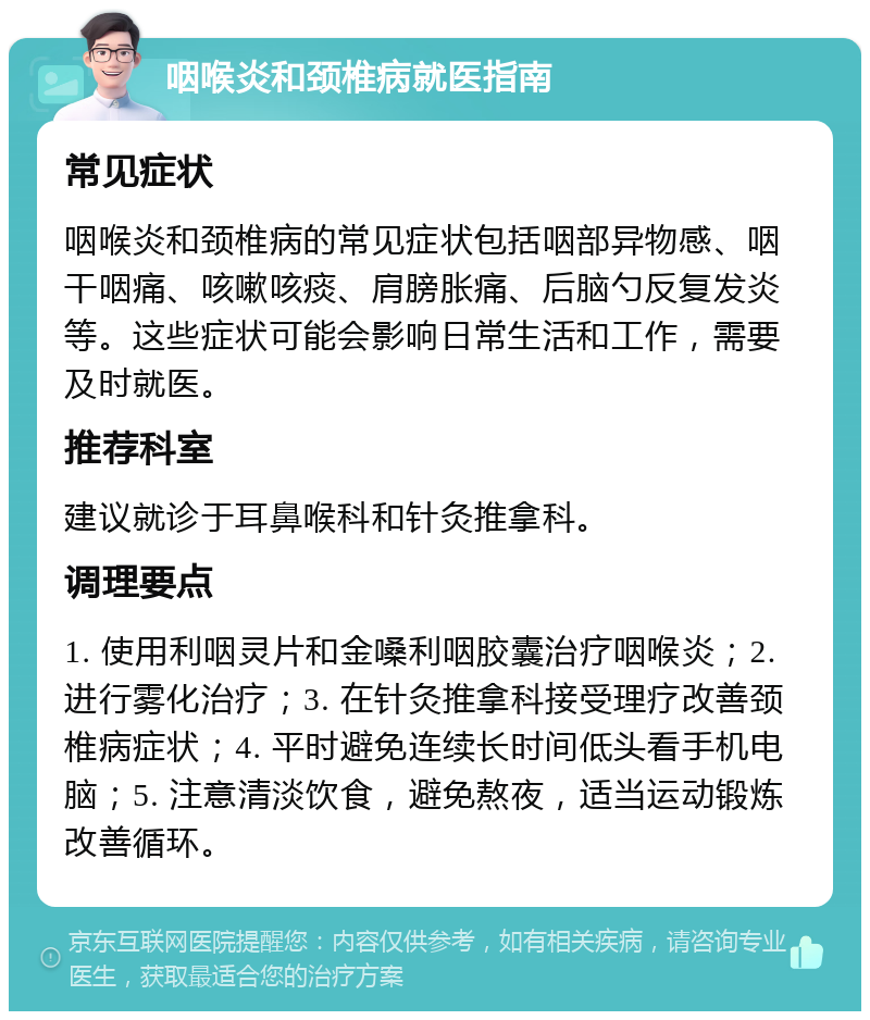 咽喉炎和颈椎病就医指南 常见症状 咽喉炎和颈椎病的常见症状包括咽部异物感、咽干咽痛、咳嗽咳痰、肩膀胀痛、后脑勺反复发炎等。这些症状可能会影响日常生活和工作，需要及时就医。 推荐科室 建议就诊于耳鼻喉科和针灸推拿科。 调理要点 1. 使用利咽灵片和金嗓利咽胶囊治疗咽喉炎；2. 进行雾化治疗；3. 在针灸推拿科接受理疗改善颈椎病症状；4. 平时避免连续长时间低头看手机电脑；5. 注意清淡饮食，避免熬夜，适当运动锻炼改善循环。