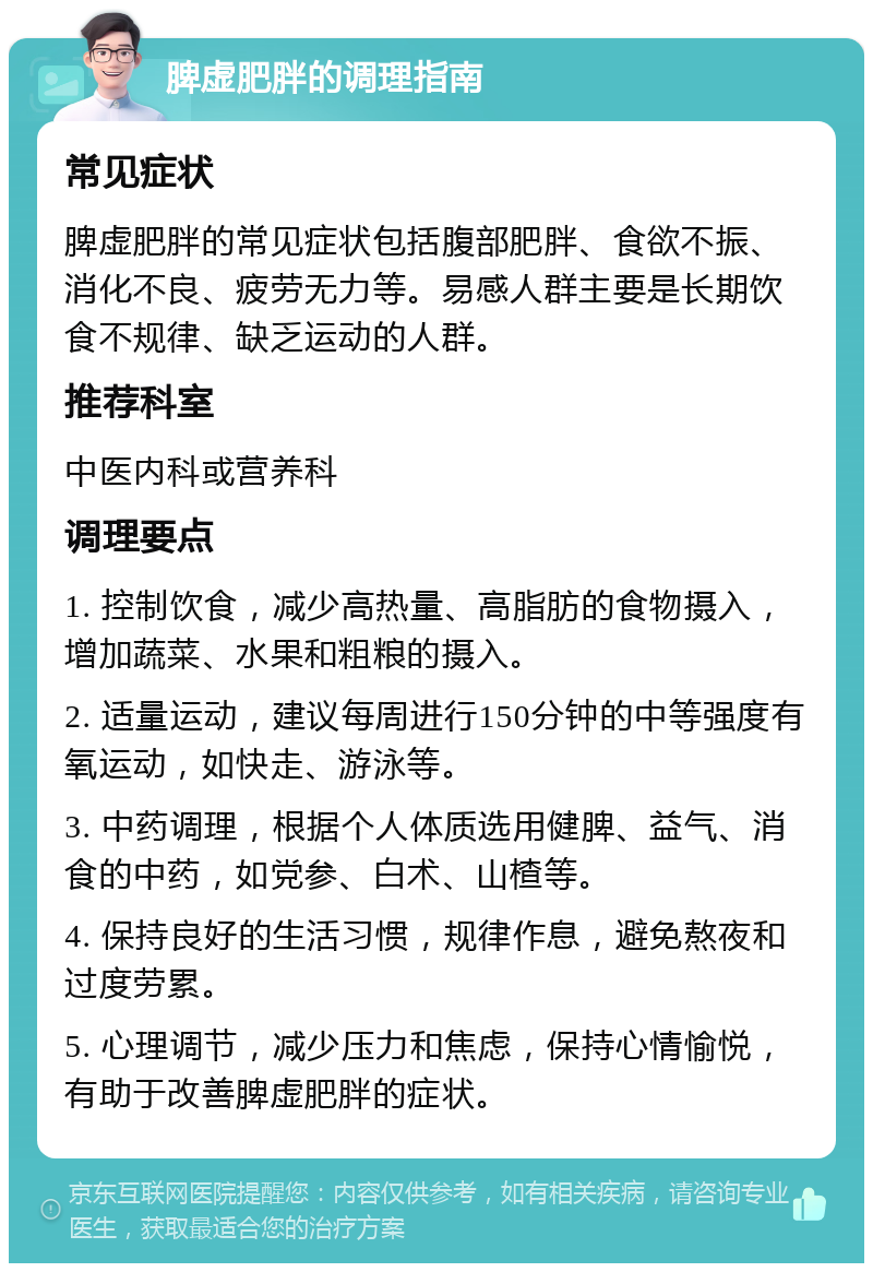 脾虚肥胖的调理指南 常见症状 脾虚肥胖的常见症状包括腹部肥胖、食欲不振、消化不良、疲劳无力等。易感人群主要是长期饮食不规律、缺乏运动的人群。 推荐科室 中医内科或营养科 调理要点 1. 控制饮食，减少高热量、高脂肪的食物摄入，增加蔬菜、水果和粗粮的摄入。 2. 适量运动，建议每周进行150分钟的中等强度有氧运动，如快走、游泳等。 3. 中药调理，根据个人体质选用健脾、益气、消食的中药，如党参、白术、山楂等。 4. 保持良好的生活习惯，规律作息，避免熬夜和过度劳累。 5. 心理调节，减少压力和焦虑，保持心情愉悦，有助于改善脾虚肥胖的症状。