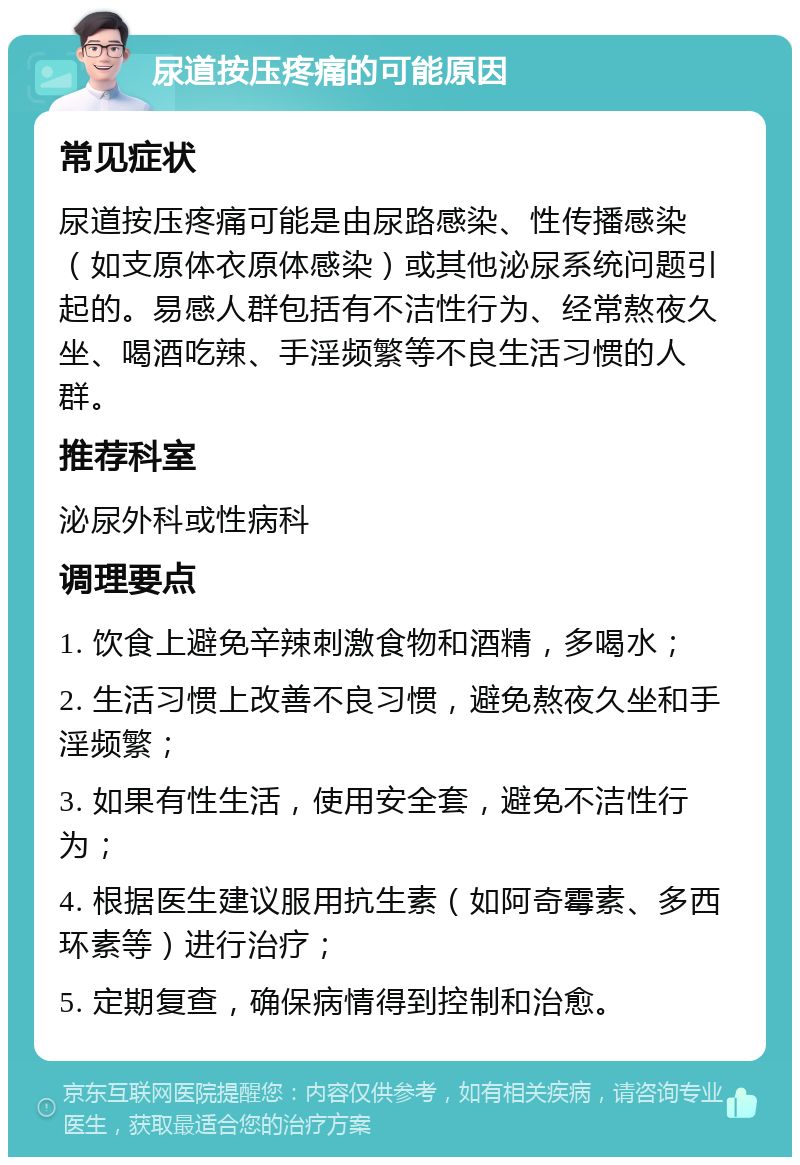 尿道按压疼痛的可能原因 常见症状 尿道按压疼痛可能是由尿路感染、性传播感染（如支原体衣原体感染）或其他泌尿系统问题引起的。易感人群包括有不洁性行为、经常熬夜久坐、喝酒吃辣、手淫频繁等不良生活习惯的人群。 推荐科室 泌尿外科或性病科 调理要点 1. 饮食上避免辛辣刺激食物和酒精，多喝水； 2. 生活习惯上改善不良习惯，避免熬夜久坐和手淫频繁； 3. 如果有性生活，使用安全套，避免不洁性行为； 4. 根据医生建议服用抗生素（如阿奇霉素、多西环素等）进行治疗； 5. 定期复查，确保病情得到控制和治愈。