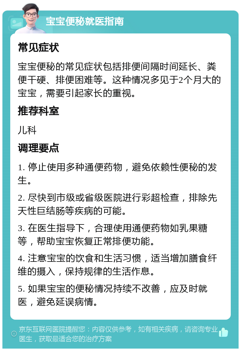 宝宝便秘就医指南 常见症状 宝宝便秘的常见症状包括排便间隔时间延长、粪便干硬、排便困难等。这种情况多见于2个月大的宝宝，需要引起家长的重视。 推荐科室 儿科 调理要点 1. 停止使用多种通便药物，避免依赖性便秘的发生。 2. 尽快到市级或省级医院进行彩超检查，排除先天性巨结肠等疾病的可能。 3. 在医生指导下，合理使用通便药物如乳果糖等，帮助宝宝恢复正常排便功能。 4. 注意宝宝的饮食和生活习惯，适当增加膳食纤维的摄入，保持规律的生活作息。 5. 如果宝宝的便秘情况持续不改善，应及时就医，避免延误病情。