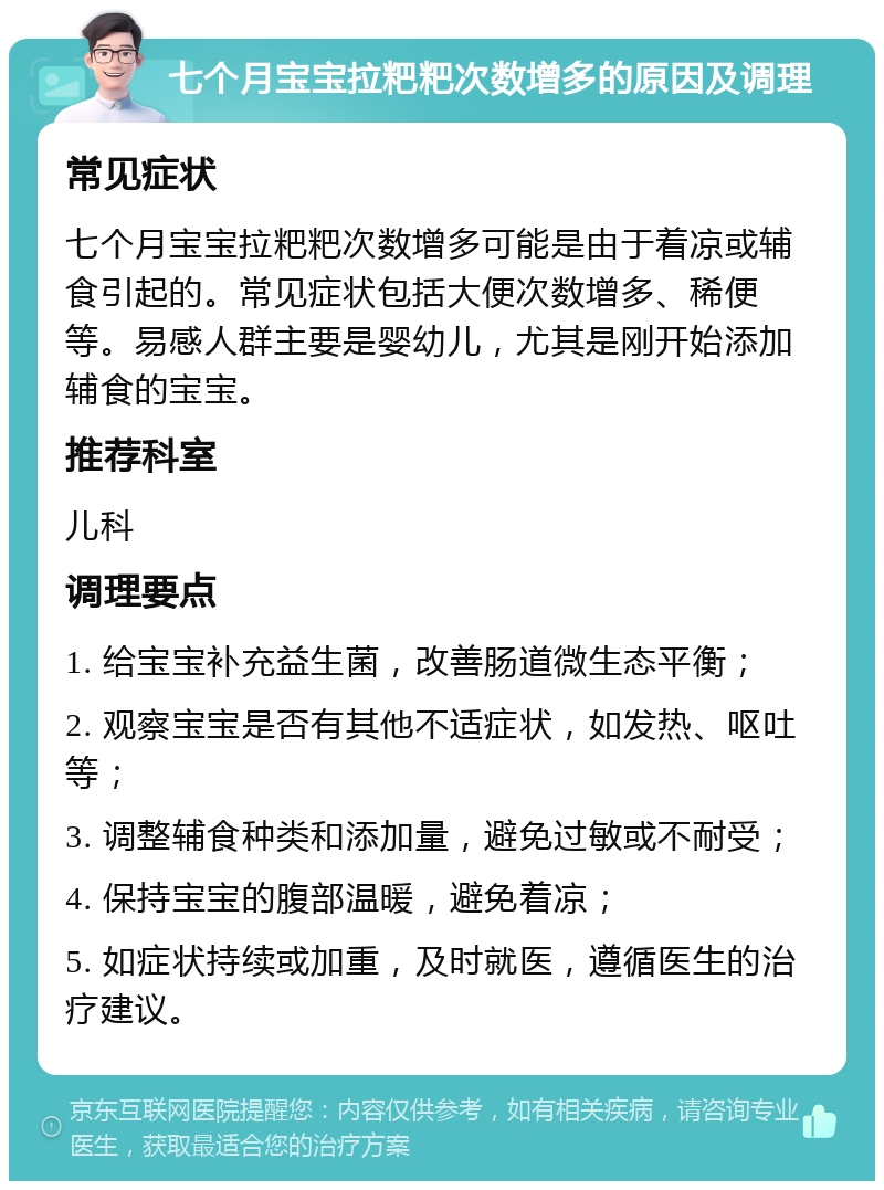 七个月宝宝拉粑粑次数增多的原因及调理 常见症状 七个月宝宝拉粑粑次数增多可能是由于着凉或辅食引起的。常见症状包括大便次数增多、稀便等。易感人群主要是婴幼儿，尤其是刚开始添加辅食的宝宝。 推荐科室 儿科 调理要点 1. 给宝宝补充益生菌，改善肠道微生态平衡； 2. 观察宝宝是否有其他不适症状，如发热、呕吐等； 3. 调整辅食种类和添加量，避免过敏或不耐受； 4. 保持宝宝的腹部温暖，避免着凉； 5. 如症状持续或加重，及时就医，遵循医生的治疗建议。