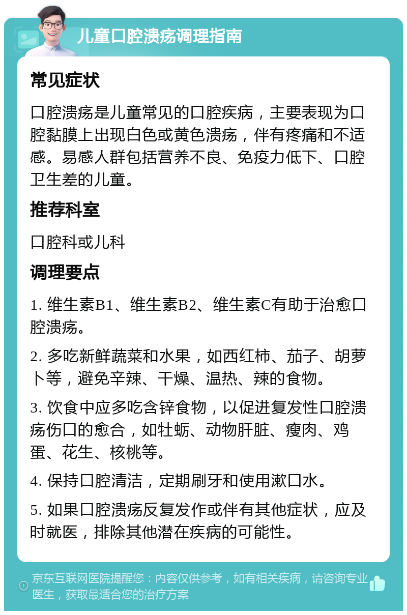 儿童口腔溃疡调理指南 常见症状 口腔溃疡是儿童常见的口腔疾病，主要表现为口腔黏膜上出现白色或黄色溃疡，伴有疼痛和不适感。易感人群包括营养不良、免疫力低下、口腔卫生差的儿童。 推荐科室 口腔科或儿科 调理要点 1. 维生素B1、维生素B2、维生素C有助于治愈口腔溃疡。 2. 多吃新鲜蔬菜和水果，如西红柿、茄子、胡萝卜等，避免辛辣、干燥、温热、辣的食物。 3. 饮食中应多吃含锌食物，以促进复发性口腔溃疡伤口的愈合，如牡蛎、动物肝脏、瘦肉、鸡蛋、花生、核桃等。 4. 保持口腔清洁，定期刷牙和使用漱口水。 5. 如果口腔溃疡反复发作或伴有其他症状，应及时就医，排除其他潜在疾病的可能性。