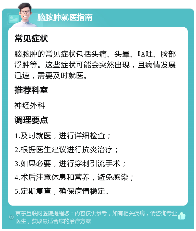 脑脓肿就医指南 常见症状 脑脓肿的常见症状包括头痛、头晕、呕吐、脸部浮肿等。这些症状可能会突然出现，且病情发展迅速，需要及时就医。 推荐科室 神经外科 调理要点 1.及时就医，进行详细检查； 2.根据医生建议进行抗炎治疗； 3.如果必要，进行穿刺引流手术； 4.术后注意休息和营养，避免感染； 5.定期复查，确保病情稳定。