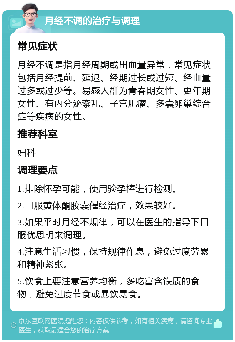 月经不调的治疗与调理 常见症状 月经不调是指月经周期或出血量异常，常见症状包括月经提前、延迟、经期过长或过短、经血量过多或过少等。易感人群为青春期女性、更年期女性、有内分泌紊乱、子宫肌瘤、多囊卵巢综合症等疾病的女性。 推荐科室 妇科 调理要点 1.排除怀孕可能，使用验孕棒进行检测。 2.口服黄体酮胶囊催经治疗，效果较好。 3.如果平时月经不规律，可以在医生的指导下口服优思明来调理。 4.注意生活习惯，保持规律作息，避免过度劳累和精神紧张。 5.饮食上要注意营养均衡，多吃富含铁质的食物，避免过度节食或暴饮暴食。