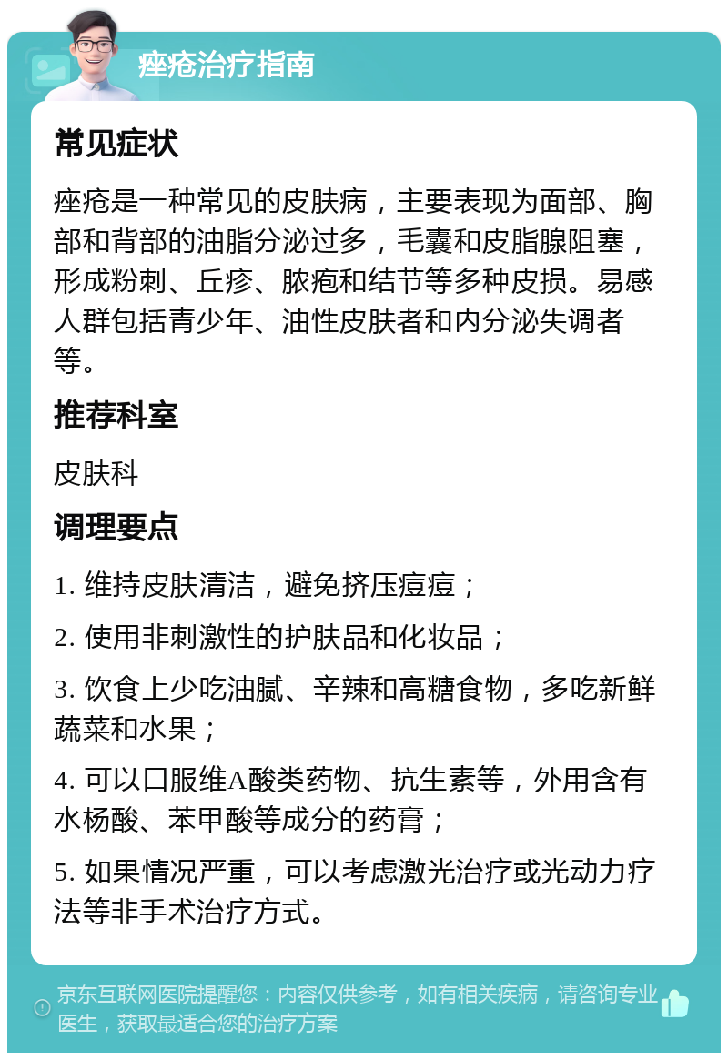 痤疮治疗指南 常见症状 痤疮是一种常见的皮肤病，主要表现为面部、胸部和背部的油脂分泌过多，毛囊和皮脂腺阻塞，形成粉刺、丘疹、脓疱和结节等多种皮损。易感人群包括青少年、油性皮肤者和内分泌失调者等。 推荐科室 皮肤科 调理要点 1. 维持皮肤清洁，避免挤压痘痘； 2. 使用非刺激性的护肤品和化妆品； 3. 饮食上少吃油腻、辛辣和高糖食物，多吃新鲜蔬菜和水果； 4. 可以口服维A酸类药物、抗生素等，外用含有水杨酸、苯甲酸等成分的药膏； 5. 如果情况严重，可以考虑激光治疗或光动力疗法等非手术治疗方式。