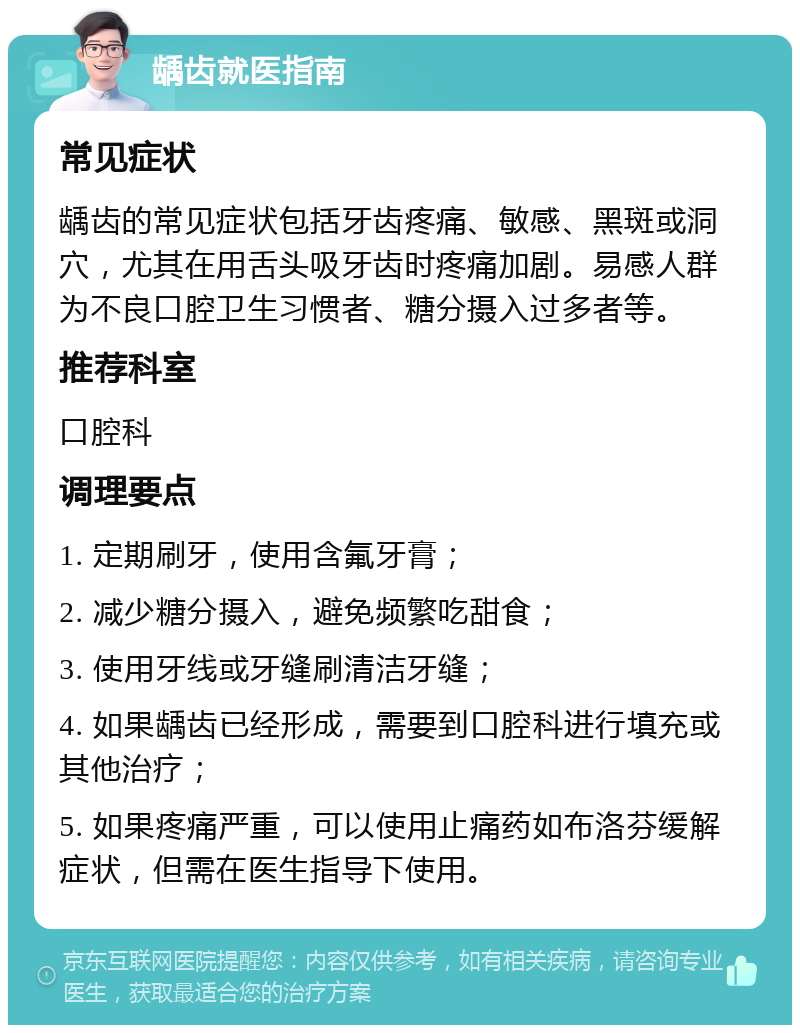 龋齿就医指南 常见症状 龋齿的常见症状包括牙齿疼痛、敏感、黑斑或洞穴，尤其在用舌头吸牙齿时疼痛加剧。易感人群为不良口腔卫生习惯者、糖分摄入过多者等。 推荐科室 口腔科 调理要点 1. 定期刷牙，使用含氟牙膏； 2. 减少糖分摄入，避免频繁吃甜食； 3. 使用牙线或牙缝刷清洁牙缝； 4. 如果龋齿已经形成，需要到口腔科进行填充或其他治疗； 5. 如果疼痛严重，可以使用止痛药如布洛芬缓解症状，但需在医生指导下使用。