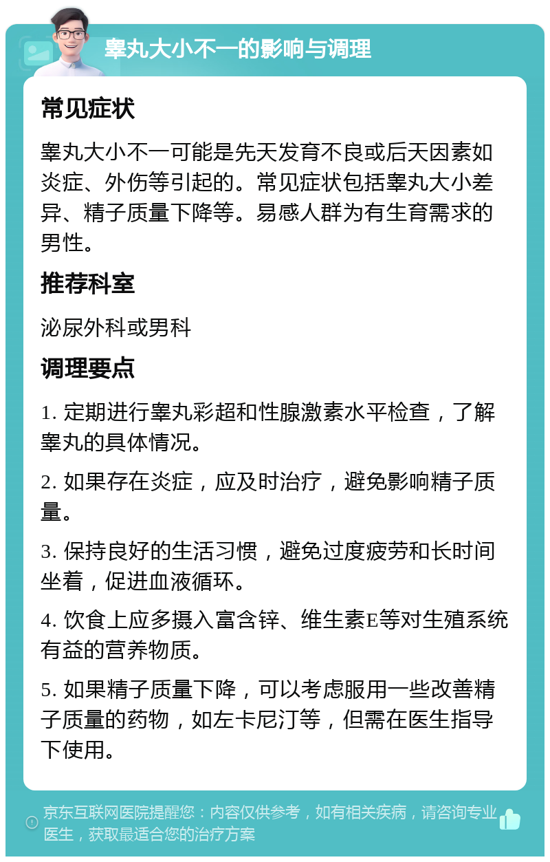 睾丸大小不一的影响与调理 常见症状 睾丸大小不一可能是先天发育不良或后天因素如炎症、外伤等引起的。常见症状包括睾丸大小差异、精子质量下降等。易感人群为有生育需求的男性。 推荐科室 泌尿外科或男科 调理要点 1. 定期进行睾丸彩超和性腺激素水平检查，了解睾丸的具体情况。 2. 如果存在炎症，应及时治疗，避免影响精子质量。 3. 保持良好的生活习惯，避免过度疲劳和长时间坐着，促进血液循环。 4. 饮食上应多摄入富含锌、维生素E等对生殖系统有益的营养物质。 5. 如果精子质量下降，可以考虑服用一些改善精子质量的药物，如左卡尼汀等，但需在医生指导下使用。