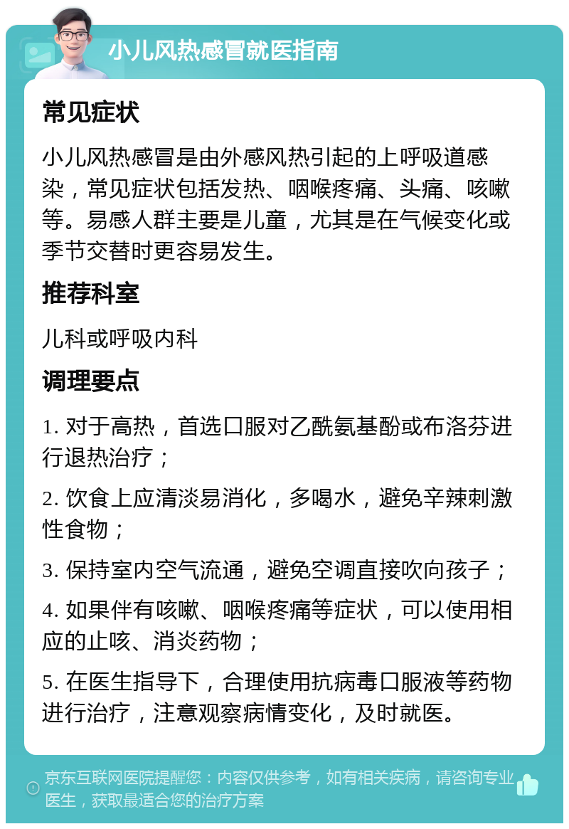 小儿风热感冒就医指南 常见症状 小儿风热感冒是由外感风热引起的上呼吸道感染，常见症状包括发热、咽喉疼痛、头痛、咳嗽等。易感人群主要是儿童，尤其是在气候变化或季节交替时更容易发生。 推荐科室 儿科或呼吸内科 调理要点 1. 对于高热，首选口服对乙酰氨基酚或布洛芬进行退热治疗； 2. 饮食上应清淡易消化，多喝水，避免辛辣刺激性食物； 3. 保持室内空气流通，避免空调直接吹向孩子； 4. 如果伴有咳嗽、咽喉疼痛等症状，可以使用相应的止咳、消炎药物； 5. 在医生指导下，合理使用抗病毒口服液等药物进行治疗，注意观察病情变化，及时就医。