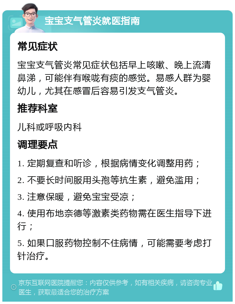 宝宝支气管炎就医指南 常见症状 宝宝支气管炎常见症状包括早上咳嗽、晚上流清鼻涕，可能伴有喉咙有痰的感觉。易感人群为婴幼儿，尤其在感冒后容易引发支气管炎。 推荐科室 儿科或呼吸内科 调理要点 1. 定期复查和听诊，根据病情变化调整用药； 2. 不要长时间服用头孢等抗生素，避免滥用； 3. 注意保暖，避免宝宝受凉； 4. 使用布地奈德等激素类药物需在医生指导下进行； 5. 如果口服药物控制不住病情，可能需要考虑打针治疗。