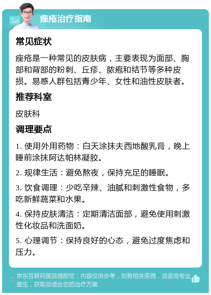 痤疮治疗指南 常见症状 痤疮是一种常见的皮肤病，主要表现为面部、胸部和背部的粉刺、丘疹、脓疱和结节等多种皮损。易感人群包括青少年、女性和油性皮肤者。 推荐科室 皮肤科 调理要点 1. 使用外用药物：白天涂抹夫西地酸乳膏，晚上睡前涂抹阿达帕林凝胶。 2. 规律生活：避免熬夜，保持充足的睡眠。 3. 饮食调理：少吃辛辣、油腻和刺激性食物，多吃新鲜蔬菜和水果。 4. 保持皮肤清洁：定期清洁面部，避免使用刺激性化妆品和洗面奶。 5. 心理调节：保持良好的心态，避免过度焦虑和压力。