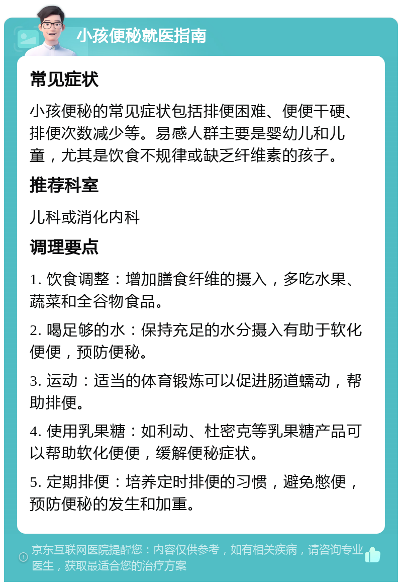 小孩便秘就医指南 常见症状 小孩便秘的常见症状包括排便困难、便便干硬、排便次数减少等。易感人群主要是婴幼儿和儿童，尤其是饮食不规律或缺乏纤维素的孩子。 推荐科室 儿科或消化内科 调理要点 1. 饮食调整：增加膳食纤维的摄入，多吃水果、蔬菜和全谷物食品。 2. 喝足够的水：保持充足的水分摄入有助于软化便便，预防便秘。 3. 运动：适当的体育锻炼可以促进肠道蠕动，帮助排便。 4. 使用乳果糖：如利动、杜密克等乳果糖产品可以帮助软化便便，缓解便秘症状。 5. 定期排便：培养定时排便的习惯，避免憋便，预防便秘的发生和加重。