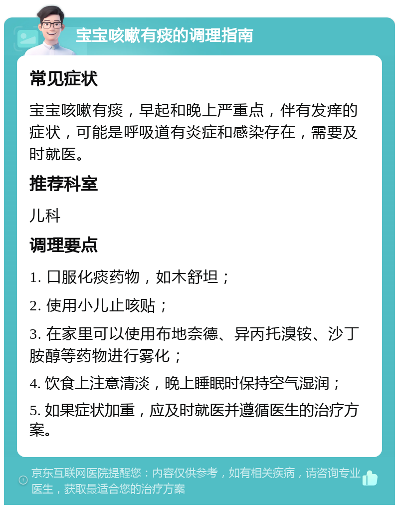 宝宝咳嗽有痰的调理指南 常见症状 宝宝咳嗽有痰，早起和晚上严重点，伴有发痒的症状，可能是呼吸道有炎症和感染存在，需要及时就医。 推荐科室 儿科 调理要点 1. 口服化痰药物，如木舒坦； 2. 使用小儿止咳贴； 3. 在家里可以使用布地奈德、异丙托溴铵、沙丁胺醇等药物进行雾化； 4. 饮食上注意清淡，晚上睡眠时保持空气湿润； 5. 如果症状加重，应及时就医并遵循医生的治疗方案。