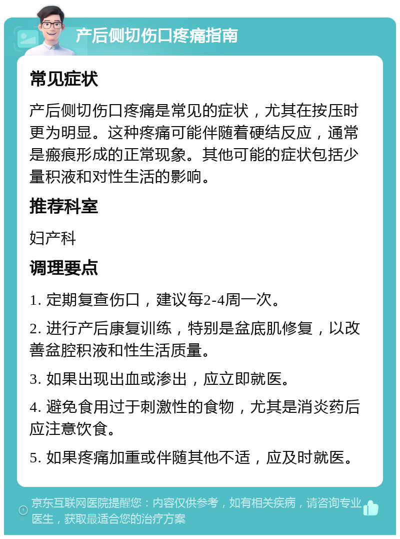 产后侧切伤口疼痛指南 常见症状 产后侧切伤口疼痛是常见的症状，尤其在按压时更为明显。这种疼痛可能伴随着硬结反应，通常是瘢痕形成的正常现象。其他可能的症状包括少量积液和对性生活的影响。 推荐科室 妇产科 调理要点 1. 定期复查伤口，建议每2-4周一次。 2. 进行产后康复训练，特别是盆底肌修复，以改善盆腔积液和性生活质量。 3. 如果出现出血或渗出，应立即就医。 4. 避免食用过于刺激性的食物，尤其是消炎药后应注意饮食。 5. 如果疼痛加重或伴随其他不适，应及时就医。