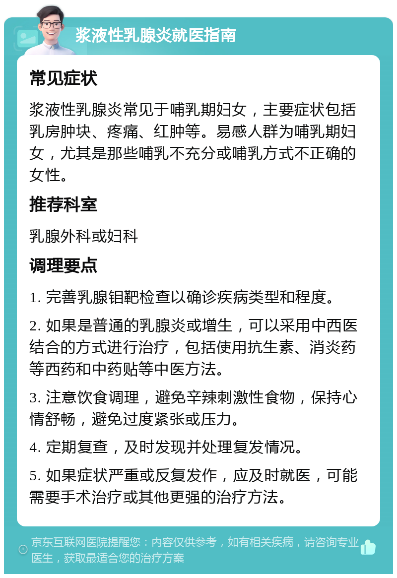 浆液性乳腺炎就医指南 常见症状 浆液性乳腺炎常见于哺乳期妇女，主要症状包括乳房肿块、疼痛、红肿等。易感人群为哺乳期妇女，尤其是那些哺乳不充分或哺乳方式不正确的女性。 推荐科室 乳腺外科或妇科 调理要点 1. 完善乳腺钼靶检查以确诊疾病类型和程度。 2. 如果是普通的乳腺炎或增生，可以采用中西医结合的方式进行治疗，包括使用抗生素、消炎药等西药和中药贴等中医方法。 3. 注意饮食调理，避免辛辣刺激性食物，保持心情舒畅，避免过度紧张或压力。 4. 定期复查，及时发现并处理复发情况。 5. 如果症状严重或反复发作，应及时就医，可能需要手术治疗或其他更强的治疗方法。