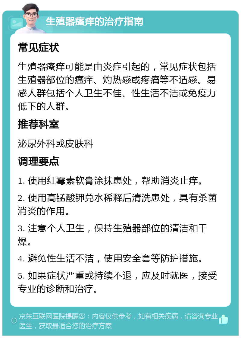 生殖器瘙痒的治疗指南 常见症状 生殖器瘙痒可能是由炎症引起的，常见症状包括生殖器部位的瘙痒、灼热感或疼痛等不适感。易感人群包括个人卫生不佳、性生活不洁或免疫力低下的人群。 推荐科室 泌尿外科或皮肤科 调理要点 1. 使用红霉素软膏涂抹患处，帮助消炎止痒。 2. 使用高锰酸钾兑水稀释后清洗患处，具有杀菌消炎的作用。 3. 注意个人卫生，保持生殖器部位的清洁和干燥。 4. 避免性生活不洁，使用安全套等防护措施。 5. 如果症状严重或持续不退，应及时就医，接受专业的诊断和治疗。