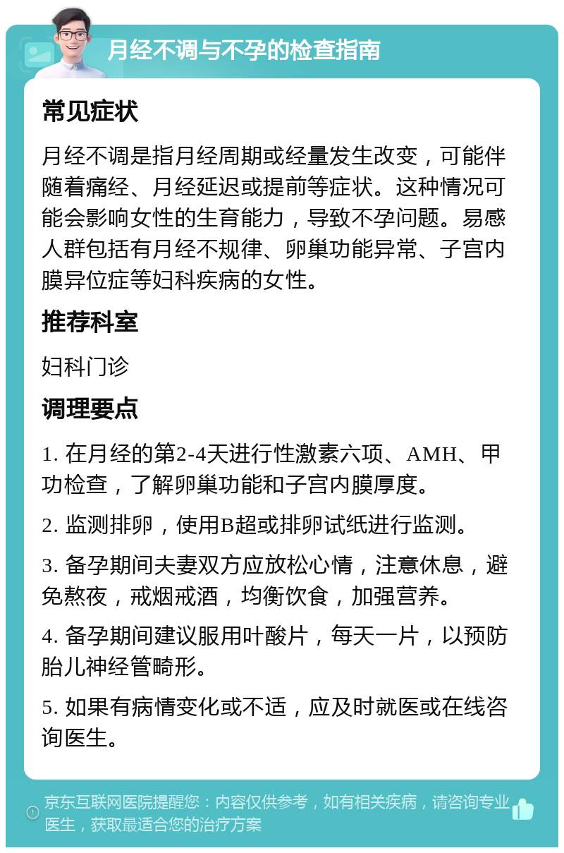 月经不调与不孕的检查指南 常见症状 月经不调是指月经周期或经量发生改变，可能伴随着痛经、月经延迟或提前等症状。这种情况可能会影响女性的生育能力，导致不孕问题。易感人群包括有月经不规律、卵巢功能异常、子宫内膜异位症等妇科疾病的女性。 推荐科室 妇科门诊 调理要点 1. 在月经的第2-4天进行性激素六项、AMH、甲功检查，了解卵巢功能和子宫内膜厚度。 2. 监测排卵，使用B超或排卵试纸进行监测。 3. 备孕期间夫妻双方应放松心情，注意休息，避免熬夜，戒烟戒酒，均衡饮食，加强营养。 4. 备孕期间建议服用叶酸片，每天一片，以预防胎儿神经管畸形。 5. 如果有病情变化或不适，应及时就医或在线咨询医生。