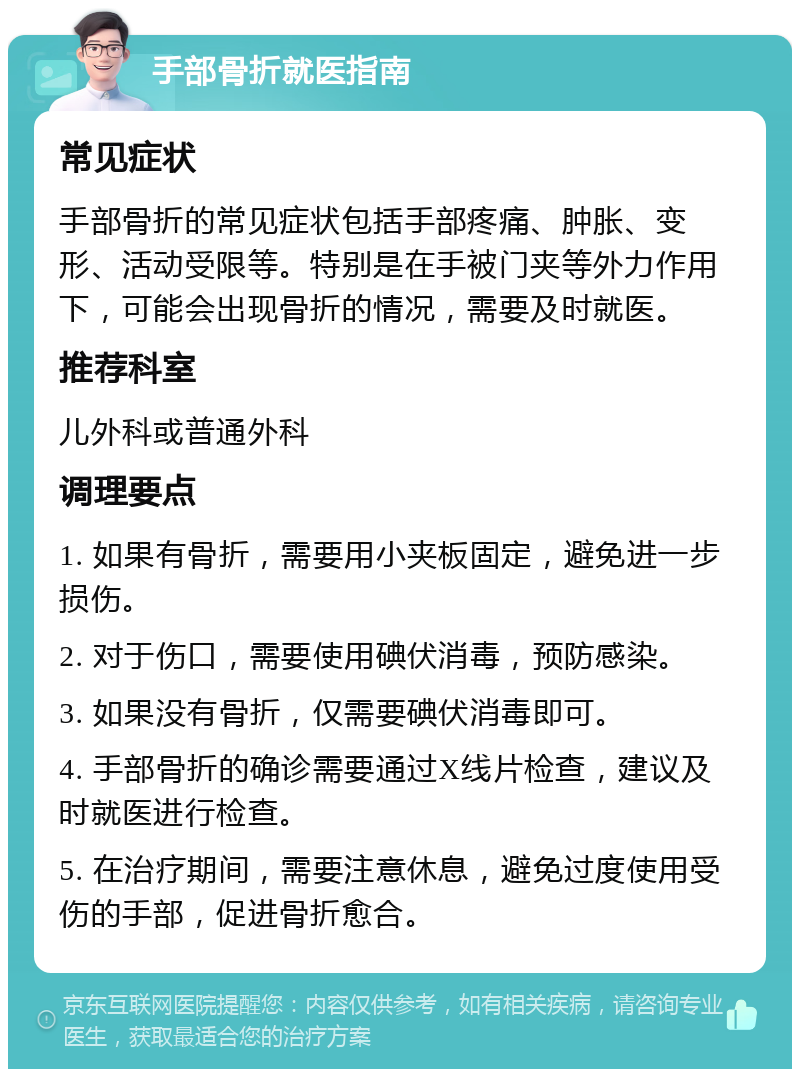 手部骨折就医指南 常见症状 手部骨折的常见症状包括手部疼痛、肿胀、变形、活动受限等。特别是在手被门夹等外力作用下，可能会出现骨折的情况，需要及时就医。 推荐科室 儿外科或普通外科 调理要点 1. 如果有骨折，需要用小夹板固定，避免进一步损伤。 2. 对于伤口，需要使用碘伏消毒，预防感染。 3. 如果没有骨折，仅需要碘伏消毒即可。 4. 手部骨折的确诊需要通过X线片检查，建议及时就医进行检查。 5. 在治疗期间，需要注意休息，避免过度使用受伤的手部，促进骨折愈合。