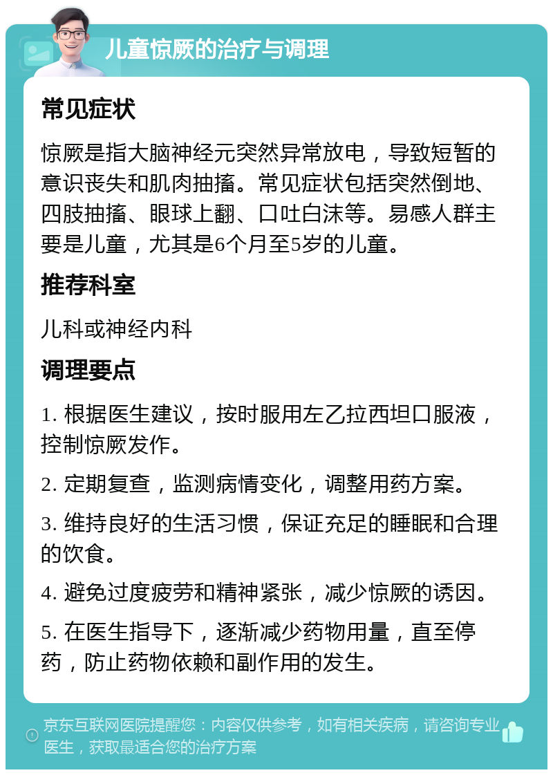 儿童惊厥的治疗与调理 常见症状 惊厥是指大脑神经元突然异常放电，导致短暂的意识丧失和肌肉抽搐。常见症状包括突然倒地、四肢抽搐、眼球上翻、口吐白沫等。易感人群主要是儿童，尤其是6个月至5岁的儿童。 推荐科室 儿科或神经内科 调理要点 1. 根据医生建议，按时服用左乙拉西坦口服液，控制惊厥发作。 2. 定期复查，监测病情变化，调整用药方案。 3. 维持良好的生活习惯，保证充足的睡眠和合理的饮食。 4. 避免过度疲劳和精神紧张，减少惊厥的诱因。 5. 在医生指导下，逐渐减少药物用量，直至停药，防止药物依赖和副作用的发生。