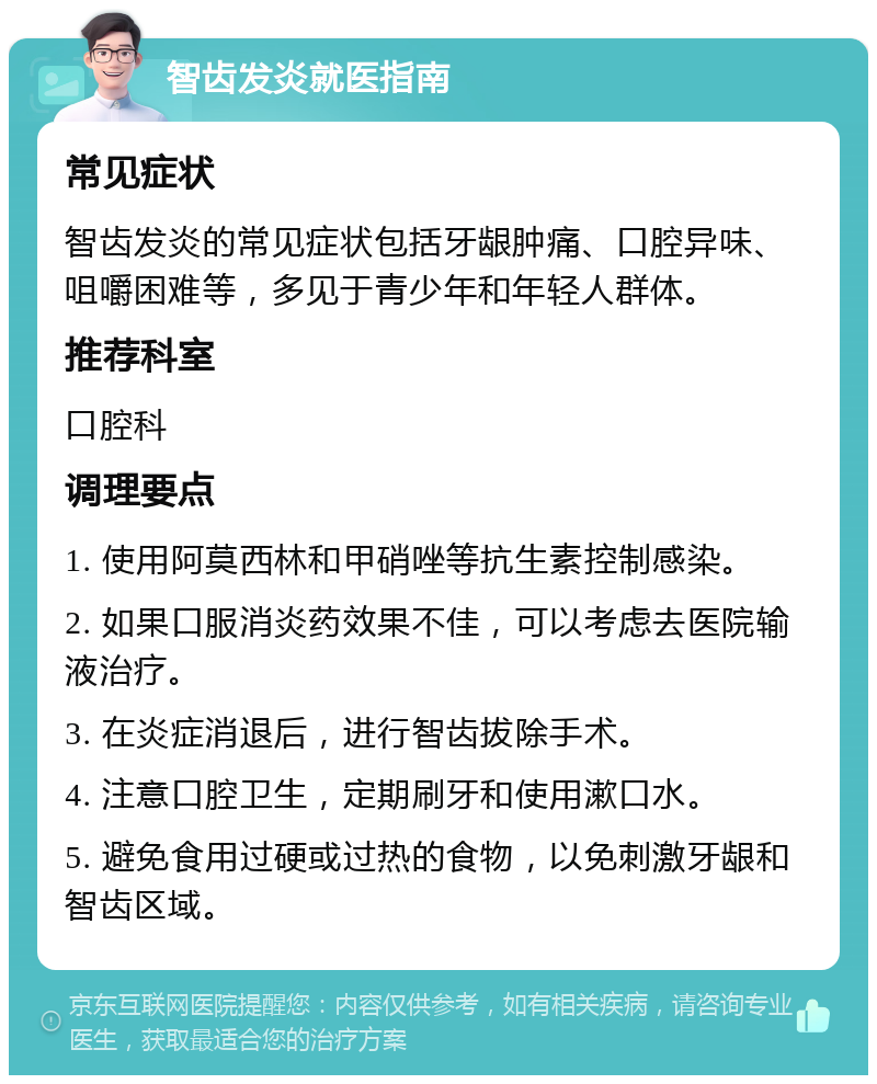 智齿发炎就医指南 常见症状 智齿发炎的常见症状包括牙龈肿痛、口腔异味、咀嚼困难等，多见于青少年和年轻人群体。 推荐科室 口腔科 调理要点 1. 使用阿莫西林和甲硝唑等抗生素控制感染。 2. 如果口服消炎药效果不佳，可以考虑去医院输液治疗。 3. 在炎症消退后，进行智齿拔除手术。 4. 注意口腔卫生，定期刷牙和使用漱口水。 5. 避免食用过硬或过热的食物，以免刺激牙龈和智齿区域。