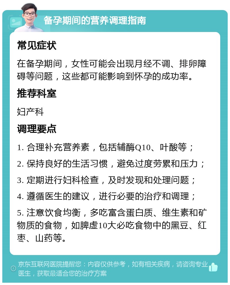 备孕期间的营养调理指南 常见症状 在备孕期间，女性可能会出现月经不调、排卵障碍等问题，这些都可能影响到怀孕的成功率。 推荐科室 妇产科 调理要点 1. 合理补充营养素，包括辅酶Q10、叶酸等； 2. 保持良好的生活习惯，避免过度劳累和压力； 3. 定期进行妇科检查，及时发现和处理问题； 4. 遵循医生的建议，进行必要的治疗和调理； 5. 注意饮食均衡，多吃富含蛋白质、维生素和矿物质的食物，如脾虚10大必吃食物中的黑豆、红枣、山药等。