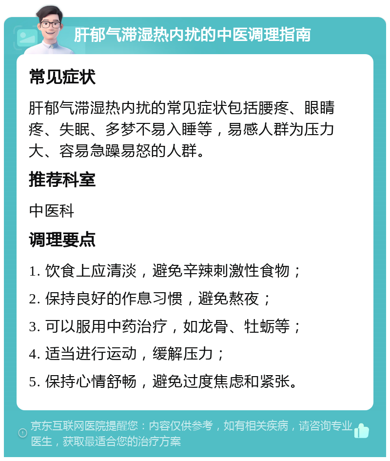 肝郁气滞湿热内扰的中医调理指南 常见症状 肝郁气滞湿热内扰的常见症状包括腰疼、眼睛疼、失眠、多梦不易入睡等，易感人群为压力大、容易急躁易怒的人群。 推荐科室 中医科 调理要点 1. 饮食上应清淡，避免辛辣刺激性食物； 2. 保持良好的作息习惯，避免熬夜； 3. 可以服用中药治疗，如龙骨、牡蛎等； 4. 适当进行运动，缓解压力； 5. 保持心情舒畅，避免过度焦虑和紧张。