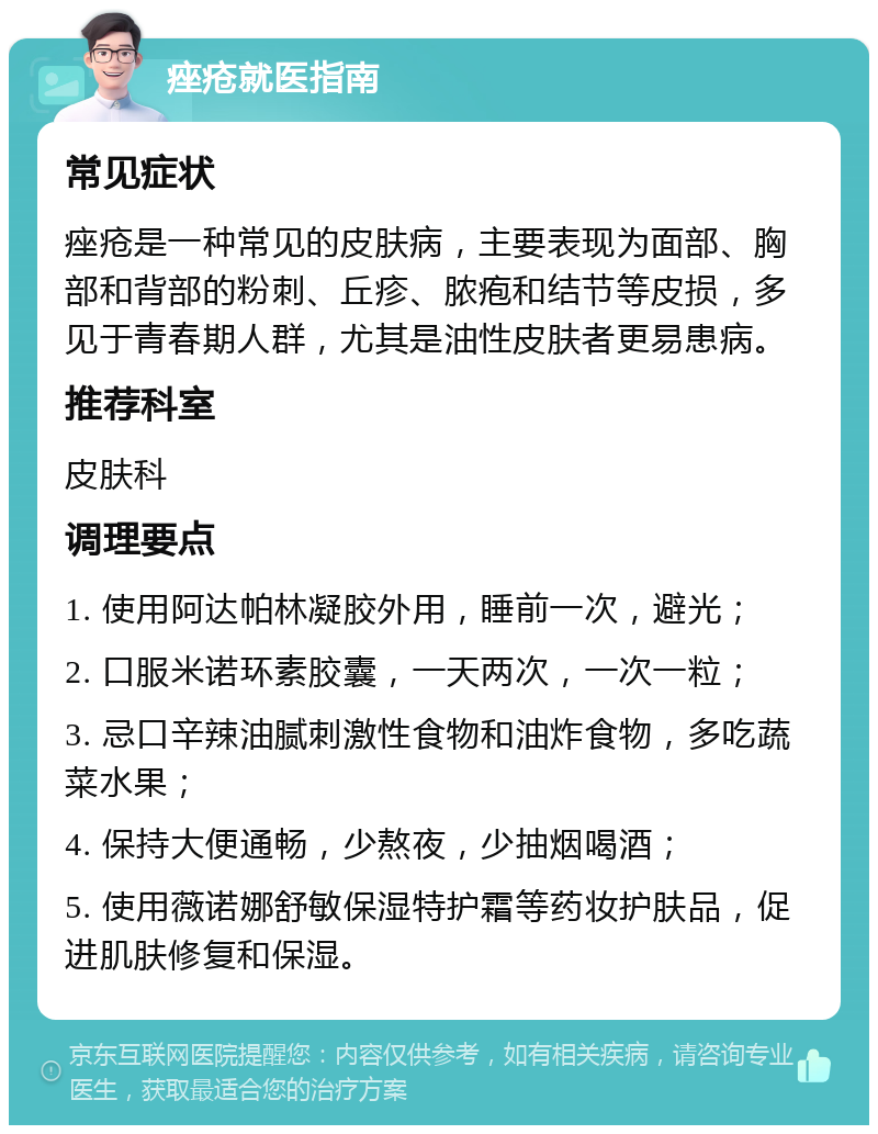 痤疮就医指南 常见症状 痤疮是一种常见的皮肤病，主要表现为面部、胸部和背部的粉刺、丘疹、脓疱和结节等皮损，多见于青春期人群，尤其是油性皮肤者更易患病。 推荐科室 皮肤科 调理要点 1. 使用阿达帕林凝胶外用，睡前一次，避光； 2. 口服米诺环素胶囊，一天两次，一次一粒； 3. 忌口辛辣油腻刺激性食物和油炸食物，多吃蔬菜水果； 4. 保持大便通畅，少熬夜，少抽烟喝酒； 5. 使用薇诺娜舒敏保湿特护霜等药妆护肤品，促进肌肤修复和保湿。