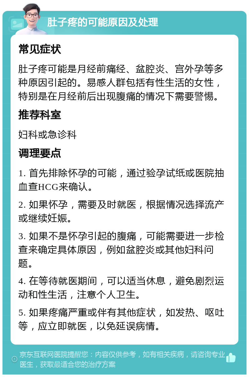 肚子疼的可能原因及处理 常见症状 肚子疼可能是月经前痛经、盆腔炎、宫外孕等多种原因引起的。易感人群包括有性生活的女性，特别是在月经前后出现腹痛的情况下需要警惕。 推荐科室 妇科或急诊科 调理要点 1. 首先排除怀孕的可能，通过验孕试纸或医院抽血查HCG来确认。 2. 如果怀孕，需要及时就医，根据情况选择流产或继续妊娠。 3. 如果不是怀孕引起的腹痛，可能需要进一步检查来确定具体原因，例如盆腔炎或其他妇科问题。 4. 在等待就医期间，可以适当休息，避免剧烈运动和性生活，注意个人卫生。 5. 如果疼痛严重或伴有其他症状，如发热、呕吐等，应立即就医，以免延误病情。