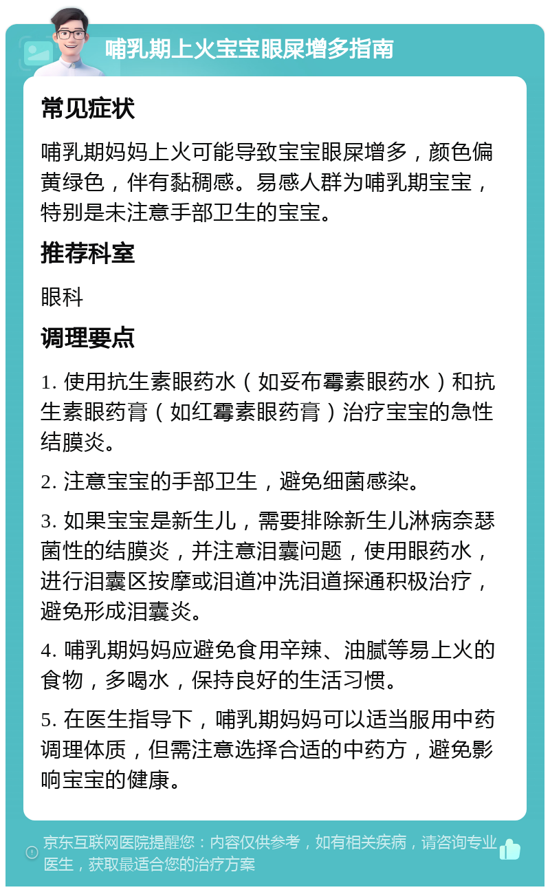 哺乳期上火宝宝眼屎增多指南 常见症状 哺乳期妈妈上火可能导致宝宝眼屎增多，颜色偏黄绿色，伴有黏稠感。易感人群为哺乳期宝宝，特别是未注意手部卫生的宝宝。 推荐科室 眼科 调理要点 1. 使用抗生素眼药水（如妥布霉素眼药水）和抗生素眼药膏（如红霉素眼药膏）治疗宝宝的急性结膜炎。 2. 注意宝宝的手部卫生，避免细菌感染。 3. 如果宝宝是新生儿，需要排除新生儿淋病奈瑟菌性的结膜炎，并注意泪囊问题，使用眼药水，进行泪囊区按摩或泪道冲洗泪道探通积极治疗，避免形成泪囊炎。 4. 哺乳期妈妈应避免食用辛辣、油腻等易上火的食物，多喝水，保持良好的生活习惯。 5. 在医生指导下，哺乳期妈妈可以适当服用中药调理体质，但需注意选择合适的中药方，避免影响宝宝的健康。