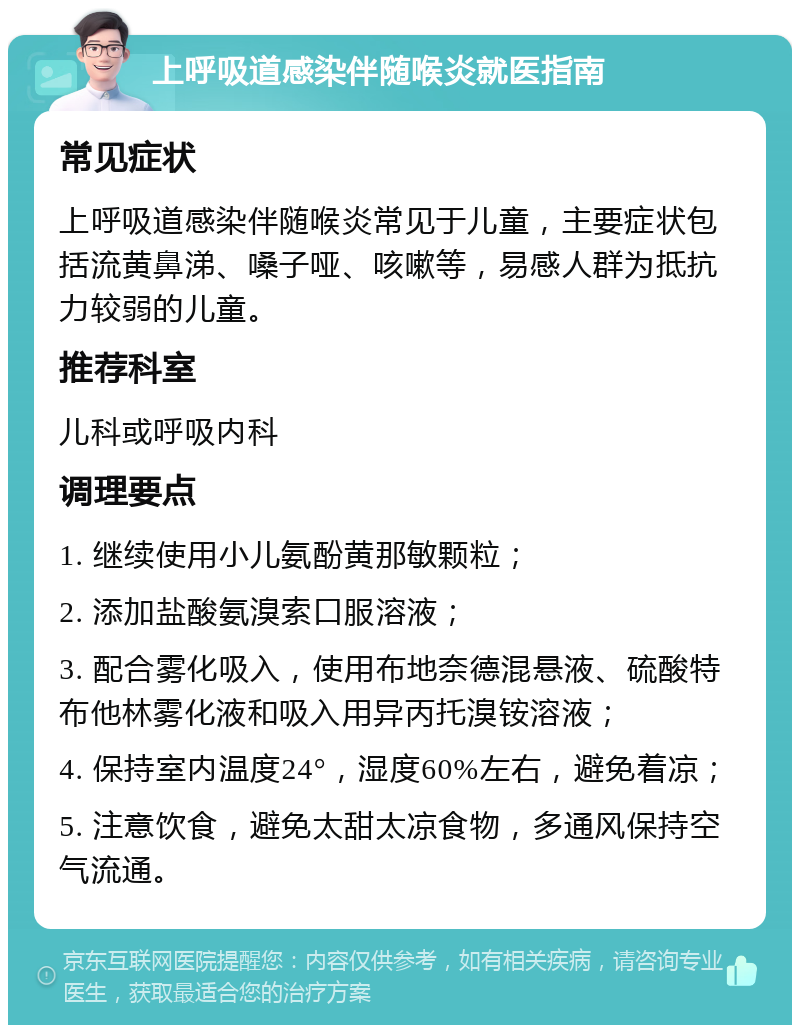 上呼吸道感染伴随喉炎就医指南 常见症状 上呼吸道感染伴随喉炎常见于儿童，主要症状包括流黄鼻涕、嗓子哑、咳嗽等，易感人群为抵抗力较弱的儿童。 推荐科室 儿科或呼吸内科 调理要点 1. 继续使用小儿氨酚黄那敏颗粒； 2. 添加盐酸氨溴索口服溶液； 3. 配合雾化吸入，使用布地奈德混悬液、硫酸特布他林雾化液和吸入用异丙托溴铵溶液； 4. 保持室内温度24°，湿度60%左右，避免着凉； 5. 注意饮食，避免太甜太凉食物，多通风保持空气流通。