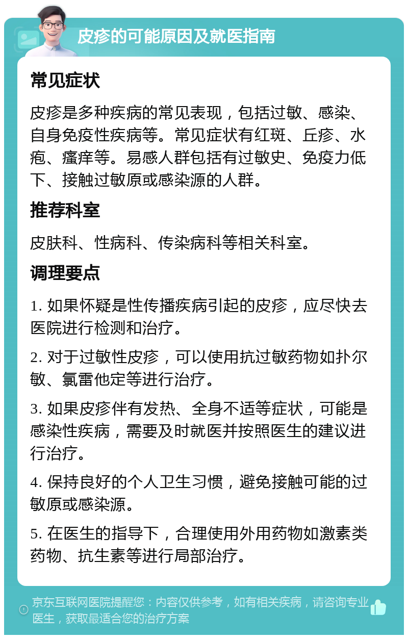 皮疹的可能原因及就医指南 常见症状 皮疹是多种疾病的常见表现，包括过敏、感染、自身免疫性疾病等。常见症状有红斑、丘疹、水疱、瘙痒等。易感人群包括有过敏史、免疫力低下、接触过敏原或感染源的人群。 推荐科室 皮肤科、性病科、传染病科等相关科室。 调理要点 1. 如果怀疑是性传播疾病引起的皮疹，应尽快去医院进行检测和治疗。 2. 对于过敏性皮疹，可以使用抗过敏药物如扑尔敏、氯雷他定等进行治疗。 3. 如果皮疹伴有发热、全身不适等症状，可能是感染性疾病，需要及时就医并按照医生的建议进行治疗。 4. 保持良好的个人卫生习惯，避免接触可能的过敏原或感染源。 5. 在医生的指导下，合理使用外用药物如激素类药物、抗生素等进行局部治疗。