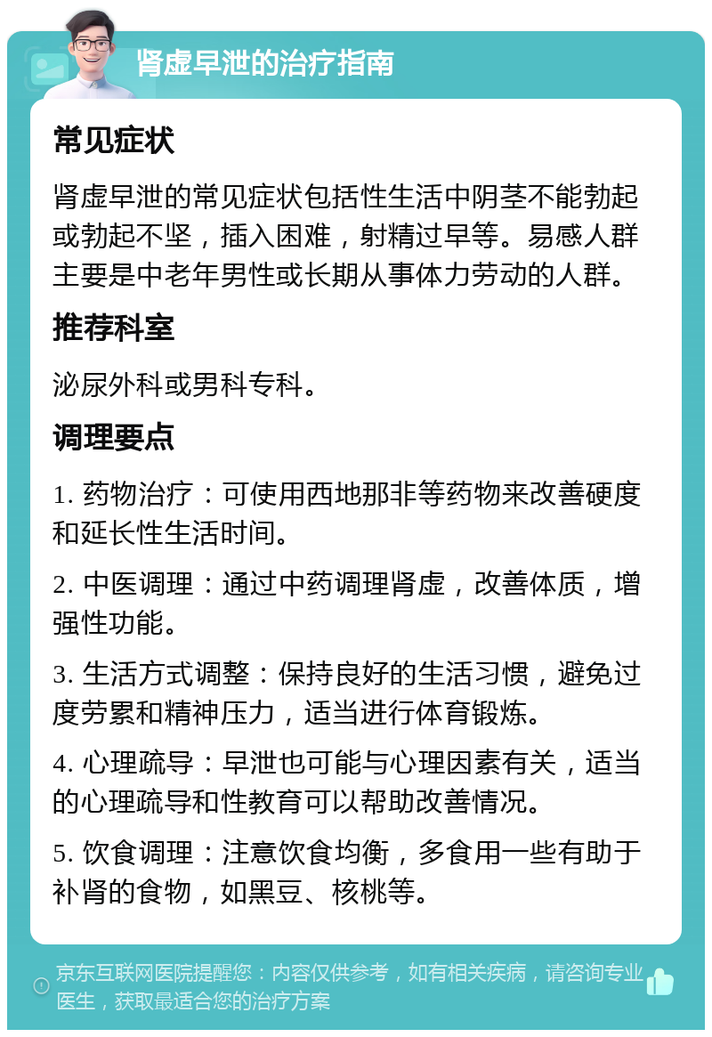 肾虚早泄的治疗指南 常见症状 肾虚早泄的常见症状包括性生活中阴茎不能勃起或勃起不坚，插入困难，射精过早等。易感人群主要是中老年男性或长期从事体力劳动的人群。 推荐科室 泌尿外科或男科专科。 调理要点 1. 药物治疗：可使用西地那非等药物来改善硬度和延长性生活时间。 2. 中医调理：通过中药调理肾虚，改善体质，增强性功能。 3. 生活方式调整：保持良好的生活习惯，避免过度劳累和精神压力，适当进行体育锻炼。 4. 心理疏导：早泄也可能与心理因素有关，适当的心理疏导和性教育可以帮助改善情况。 5. 饮食调理：注意饮食均衡，多食用一些有助于补肾的食物，如黑豆、核桃等。