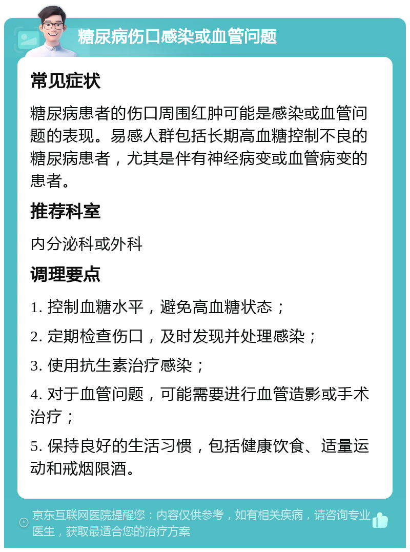 糖尿病伤口感染或血管问题 常见症状 糖尿病患者的伤口周围红肿可能是感染或血管问题的表现。易感人群包括长期高血糖控制不良的糖尿病患者，尤其是伴有神经病变或血管病变的患者。 推荐科室 内分泌科或外科 调理要点 1. 控制血糖水平，避免高血糖状态； 2. 定期检查伤口，及时发现并处理感染； 3. 使用抗生素治疗感染； 4. 对于血管问题，可能需要进行血管造影或手术治疗； 5. 保持良好的生活习惯，包括健康饮食、适量运动和戒烟限酒。