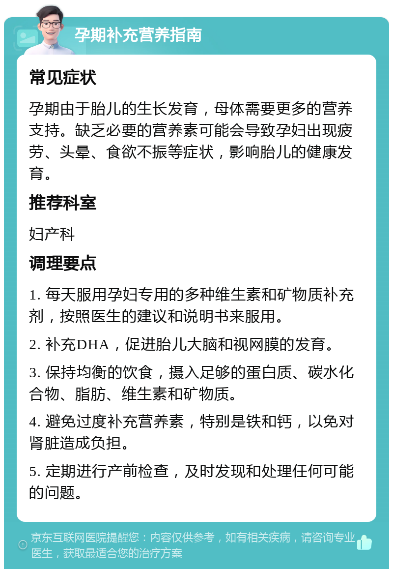 孕期补充营养指南 常见症状 孕期由于胎儿的生长发育，母体需要更多的营养支持。缺乏必要的营养素可能会导致孕妇出现疲劳、头晕、食欲不振等症状，影响胎儿的健康发育。 推荐科室 妇产科 调理要点 1. 每天服用孕妇专用的多种维生素和矿物质补充剂，按照医生的建议和说明书来服用。 2. 补充DHA，促进胎儿大脑和视网膜的发育。 3. 保持均衡的饮食，摄入足够的蛋白质、碳水化合物、脂肪、维生素和矿物质。 4. 避免过度补充营养素，特别是铁和钙，以免对肾脏造成负担。 5. 定期进行产前检查，及时发现和处理任何可能的问题。