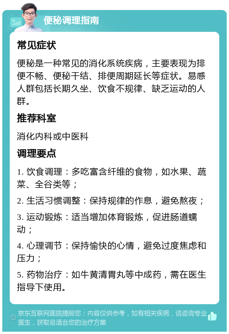 便秘调理指南 常见症状 便秘是一种常见的消化系统疾病，主要表现为排便不畅、便秘干结、排便周期延长等症状。易感人群包括长期久坐、饮食不规律、缺乏运动的人群。 推荐科室 消化内科或中医科 调理要点 1. 饮食调理：多吃富含纤维的食物，如水果、蔬菜、全谷类等； 2. 生活习惯调整：保持规律的作息，避免熬夜； 3. 运动锻炼：适当增加体育锻炼，促进肠道蠕动； 4. 心理调节：保持愉快的心情，避免过度焦虑和压力； 5. 药物治疗：如牛黄清胃丸等中成药，需在医生指导下使用。