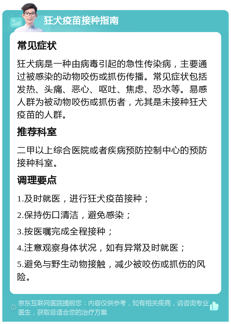 狂犬疫苗接种指南 常见症状 狂犬病是一种由病毒引起的急性传染病，主要通过被感染的动物咬伤或抓伤传播。常见症状包括发热、头痛、恶心、呕吐、焦虑、恐水等。易感人群为被动物咬伤或抓伤者，尤其是未接种狂犬疫苗的人群。 推荐科室 二甲以上综合医院或者疾病预防控制中心的预防接种科室。 调理要点 1.及时就医，进行狂犬疫苗接种； 2.保持伤口清洁，避免感染； 3.按医嘱完成全程接种； 4.注意观察身体状况，如有异常及时就医； 5.避免与野生动物接触，减少被咬伤或抓伤的风险。