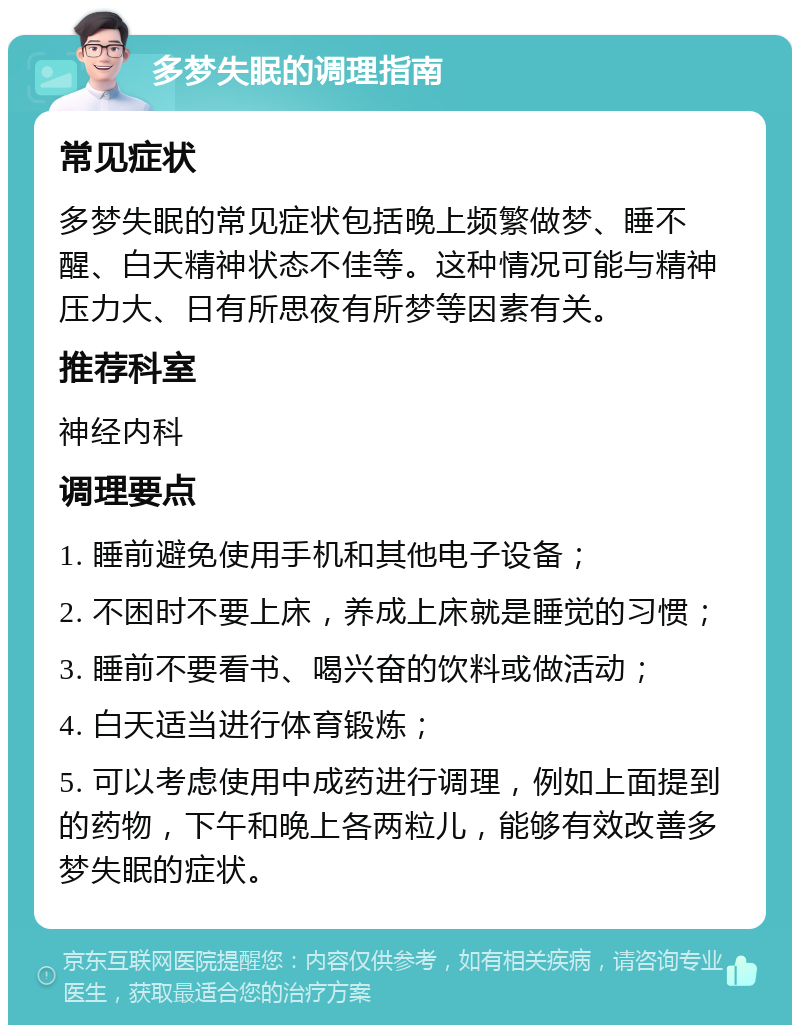 多梦失眠的调理指南 常见症状 多梦失眠的常见症状包括晚上频繁做梦、睡不醒、白天精神状态不佳等。这种情况可能与精神压力大、日有所思夜有所梦等因素有关。 推荐科室 神经内科 调理要点 1. 睡前避免使用手机和其他电子设备； 2. 不困时不要上床，养成上床就是睡觉的习惯； 3. 睡前不要看书、喝兴奋的饮料或做活动； 4. 白天适当进行体育锻炼； 5. 可以考虑使用中成药进行调理，例如上面提到的药物，下午和晚上各两粒儿，能够有效改善多梦失眠的症状。