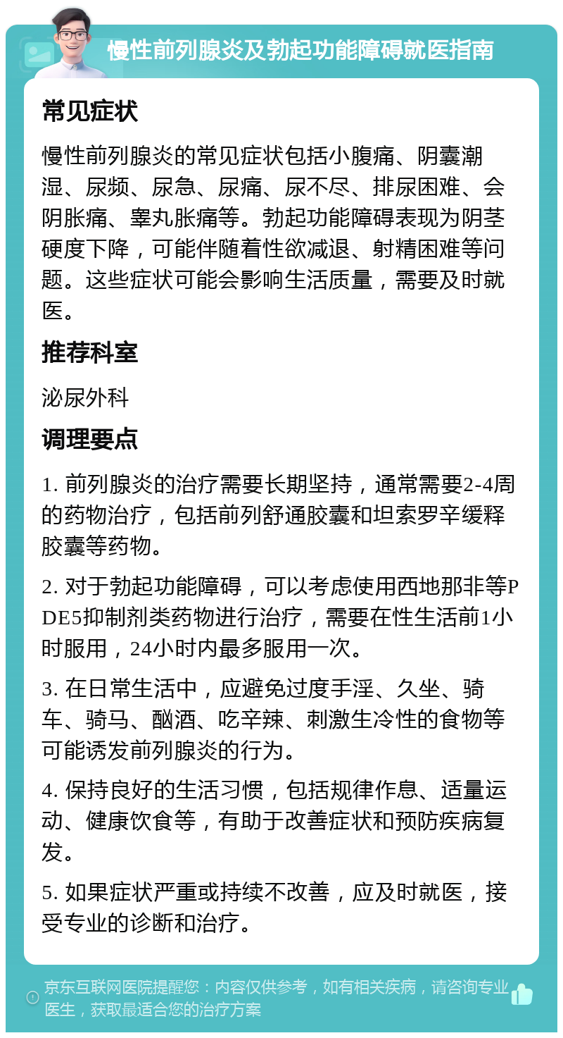 慢性前列腺炎及勃起功能障碍就医指南 常见症状 慢性前列腺炎的常见症状包括小腹痛、阴囊潮湿、尿频、尿急、尿痛、尿不尽、排尿困难、会阴胀痛、睾丸胀痛等。勃起功能障碍表现为阴茎硬度下降，可能伴随着性欲减退、射精困难等问题。这些症状可能会影响生活质量，需要及时就医。 推荐科室 泌尿外科 调理要点 1. 前列腺炎的治疗需要长期坚持，通常需要2-4周的药物治疗，包括前列舒通胶囊和坦索罗辛缓释胶囊等药物。 2. 对于勃起功能障碍，可以考虑使用西地那非等PDE5抑制剂类药物进行治疗，需要在性生活前1小时服用，24小时内最多服用一次。 3. 在日常生活中，应避免过度手淫、久坐、骑车、骑马、酗酒、吃辛辣、刺激生冷性的食物等可能诱发前列腺炎的行为。 4. 保持良好的生活习惯，包括规律作息、适量运动、健康饮食等，有助于改善症状和预防疾病复发。 5. 如果症状严重或持续不改善，应及时就医，接受专业的诊断和治疗。