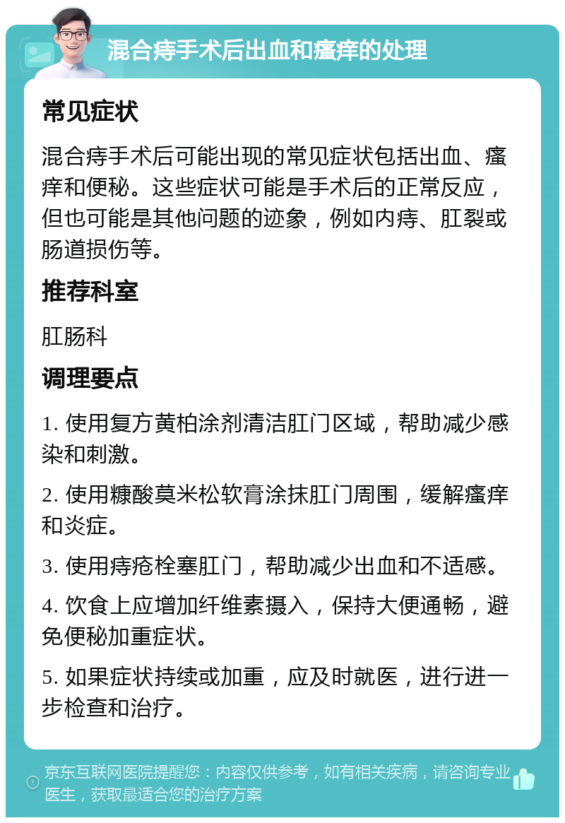 混合痔手术后出血和瘙痒的处理 常见症状 混合痔手术后可能出现的常见症状包括出血、瘙痒和便秘。这些症状可能是手术后的正常反应，但也可能是其他问题的迹象，例如内痔、肛裂或肠道损伤等。 推荐科室 肛肠科 调理要点 1. 使用复方黄柏涂剂清洁肛门区域，帮助减少感染和刺激。 2. 使用糠酸莫米松软膏涂抹肛门周围，缓解瘙痒和炎症。 3. 使用痔疮栓塞肛门，帮助减少出血和不适感。 4. 饮食上应增加纤维素摄入，保持大便通畅，避免便秘加重症状。 5. 如果症状持续或加重，应及时就医，进行进一步检查和治疗。