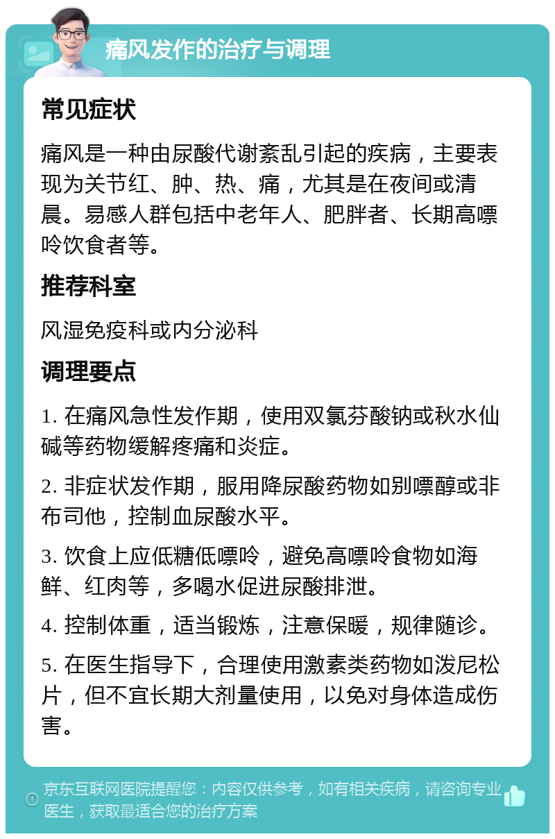 痛风发作的治疗与调理 常见症状 痛风是一种由尿酸代谢紊乱引起的疾病，主要表现为关节红、肿、热、痛，尤其是在夜间或清晨。易感人群包括中老年人、肥胖者、长期高嘌呤饮食者等。 推荐科室 风湿免疫科或内分泌科 调理要点 1. 在痛风急性发作期，使用双氯芬酸钠或秋水仙碱等药物缓解疼痛和炎症。 2. 非症状发作期，服用降尿酸药物如别嘌醇或非布司他，控制血尿酸水平。 3. 饮食上应低糖低嘌呤，避免高嘌呤食物如海鲜、红肉等，多喝水促进尿酸排泄。 4. 控制体重，适当锻炼，注意保暖，规律随诊。 5. 在医生指导下，合理使用激素类药物如泼尼松片，但不宜长期大剂量使用，以免对身体造成伤害。