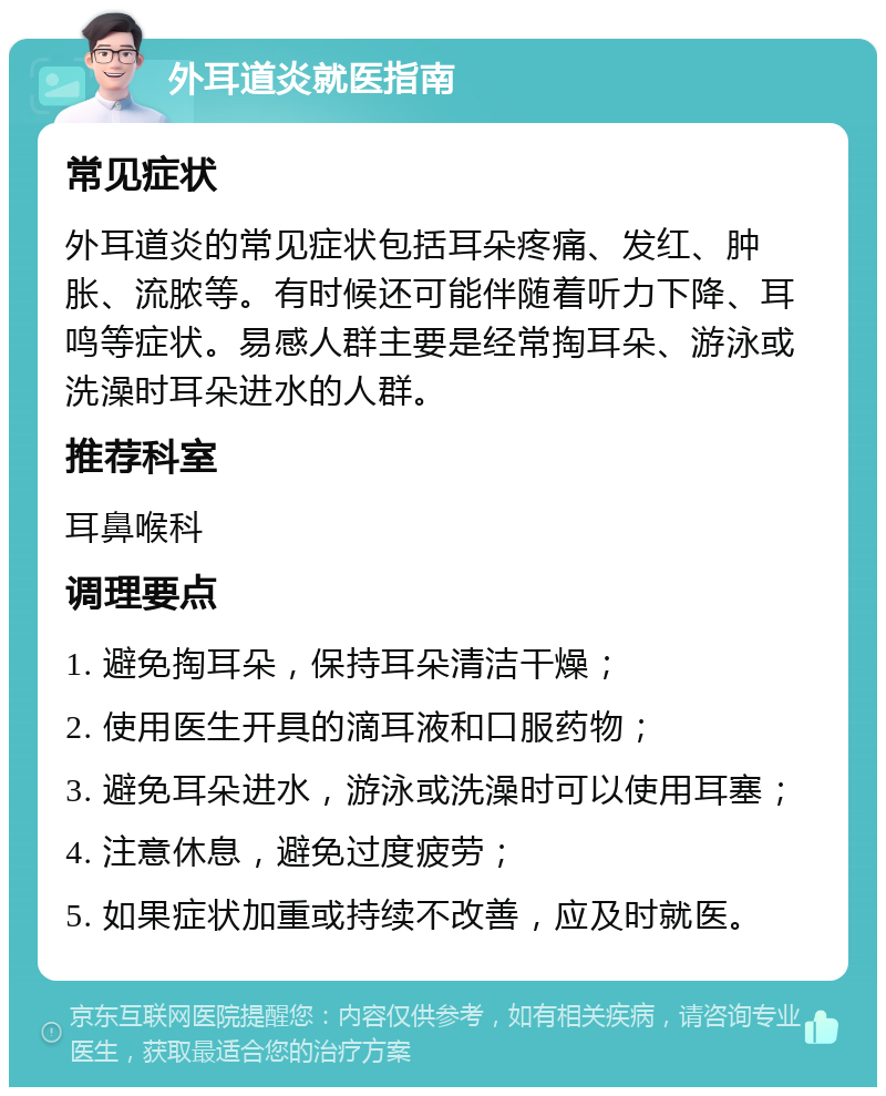 外耳道炎就医指南 常见症状 外耳道炎的常见症状包括耳朵疼痛、发红、肿胀、流脓等。有时候还可能伴随着听力下降、耳鸣等症状。易感人群主要是经常掏耳朵、游泳或洗澡时耳朵进水的人群。 推荐科室 耳鼻喉科 调理要点 1. 避免掏耳朵，保持耳朵清洁干燥； 2. 使用医生开具的滴耳液和口服药物； 3. 避免耳朵进水，游泳或洗澡时可以使用耳塞； 4. 注意休息，避免过度疲劳； 5. 如果症状加重或持续不改善，应及时就医。