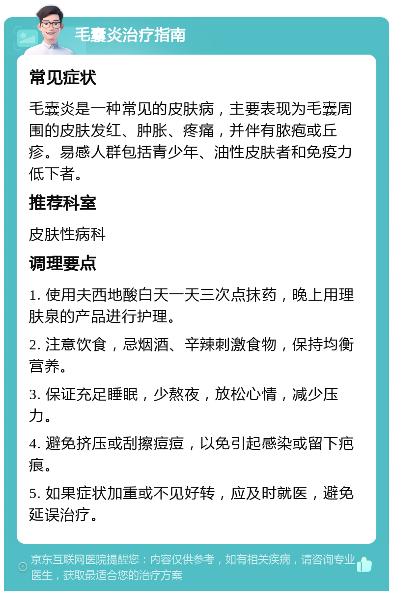 毛囊炎治疗指南 常见症状 毛囊炎是一种常见的皮肤病，主要表现为毛囊周围的皮肤发红、肿胀、疼痛，并伴有脓疱或丘疹。易感人群包括青少年、油性皮肤者和免疫力低下者。 推荐科室 皮肤性病科 调理要点 1. 使用夫西地酸白天一天三次点抹药，晚上用理肤泉的产品进行护理。 2. 注意饮食，忌烟酒、辛辣刺激食物，保持均衡营养。 3. 保证充足睡眠，少熬夜，放松心情，减少压力。 4. 避免挤压或刮擦痘痘，以免引起感染或留下疤痕。 5. 如果症状加重或不见好转，应及时就医，避免延误治疗。