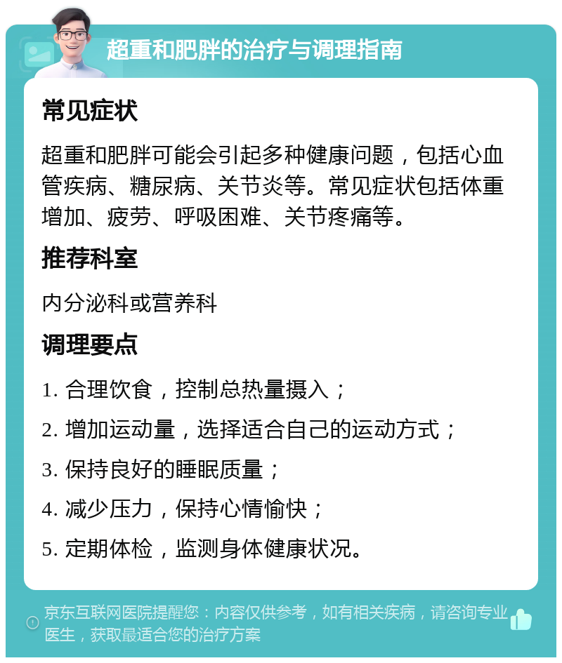 超重和肥胖的治疗与调理指南 常见症状 超重和肥胖可能会引起多种健康问题，包括心血管疾病、糖尿病、关节炎等。常见症状包括体重增加、疲劳、呼吸困难、关节疼痛等。 推荐科室 内分泌科或营养科 调理要点 1. 合理饮食，控制总热量摄入； 2. 增加运动量，选择适合自己的运动方式； 3. 保持良好的睡眠质量； 4. 减少压力，保持心情愉快； 5. 定期体检，监测身体健康状况。