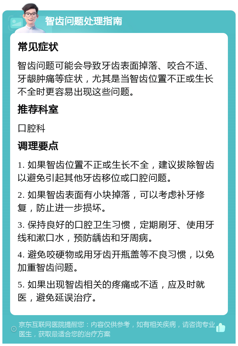 智齿问题处理指南 常见症状 智齿问题可能会导致牙齿表面掉落、咬合不适、牙龈肿痛等症状，尤其是当智齿位置不正或生长不全时更容易出现这些问题。 推荐科室 口腔科 调理要点 1. 如果智齿位置不正或生长不全，建议拔除智齿以避免引起其他牙齿移位或口腔问题。 2. 如果智齿表面有小块掉落，可以考虑补牙修复，防止进一步损坏。 3. 保持良好的口腔卫生习惯，定期刷牙、使用牙线和漱口水，预防龋齿和牙周病。 4. 避免咬硬物或用牙齿开瓶盖等不良习惯，以免加重智齿问题。 5. 如果出现智齿相关的疼痛或不适，应及时就医，避免延误治疗。