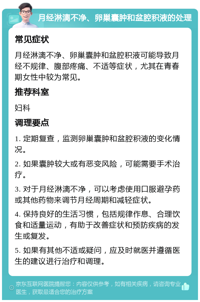 月经淋漓不净、卵巢囊肿和盆腔积液的处理 常见症状 月经淋漓不净、卵巢囊肿和盆腔积液可能导致月经不规律、腹部疼痛、不适等症状，尤其在青春期女性中较为常见。 推荐科室 妇科 调理要点 1. 定期复查，监测卵巢囊肿和盆腔积液的变化情况。 2. 如果囊肿较大或有恶变风险，可能需要手术治疗。 3. 对于月经淋漓不净，可以考虑使用口服避孕药或其他药物来调节月经周期和减轻症状。 4. 保持良好的生活习惯，包括规律作息、合理饮食和适量运动，有助于改善症状和预防疾病的发生或复发。 5. 如果有其他不适或疑问，应及时就医并遵循医生的建议进行治疗和调理。