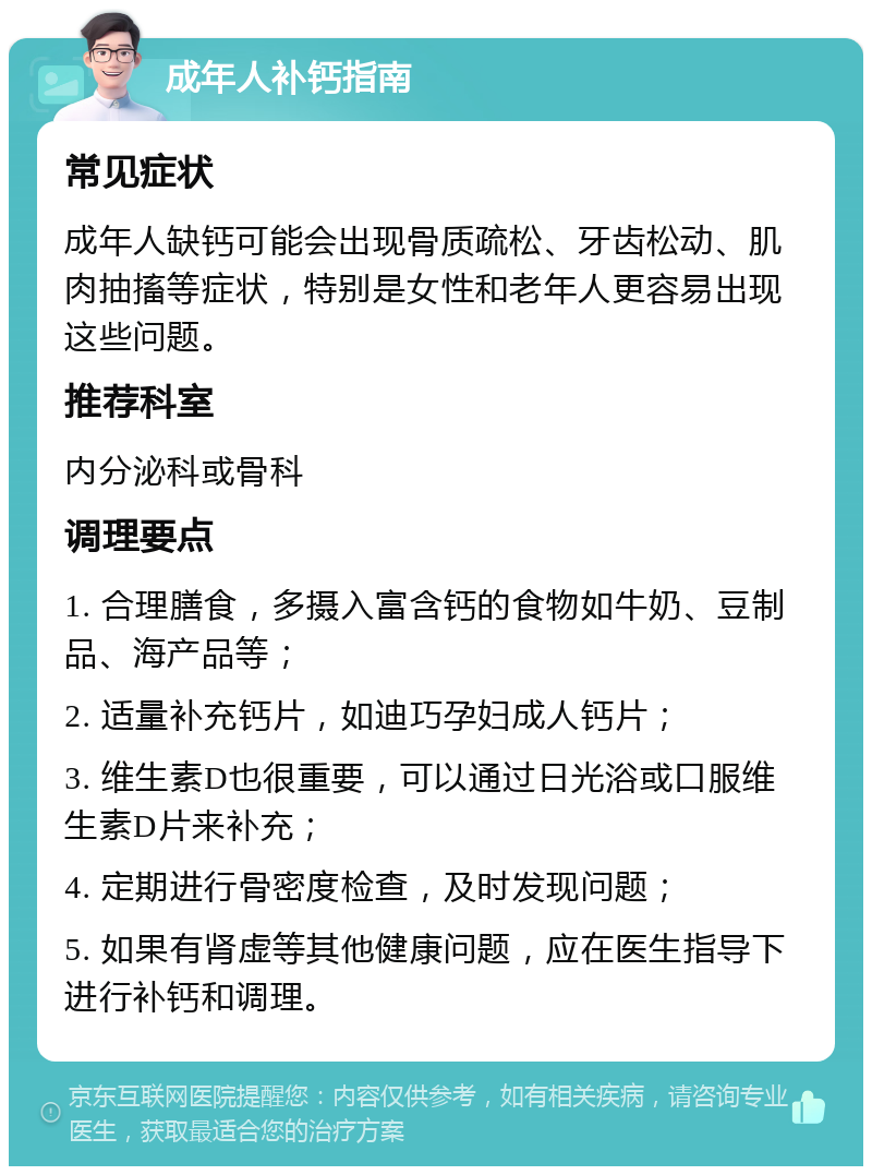 成年人补钙指南 常见症状 成年人缺钙可能会出现骨质疏松、牙齿松动、肌肉抽搐等症状，特别是女性和老年人更容易出现这些问题。 推荐科室 内分泌科或骨科 调理要点 1. 合理膳食，多摄入富含钙的食物如牛奶、豆制品、海产品等； 2. 适量补充钙片，如迪巧孕妇成人钙片； 3. 维生素D也很重要，可以通过日光浴或口服维生素D片来补充； 4. 定期进行骨密度检查，及时发现问题； 5. 如果有肾虚等其他健康问题，应在医生指导下进行补钙和调理。