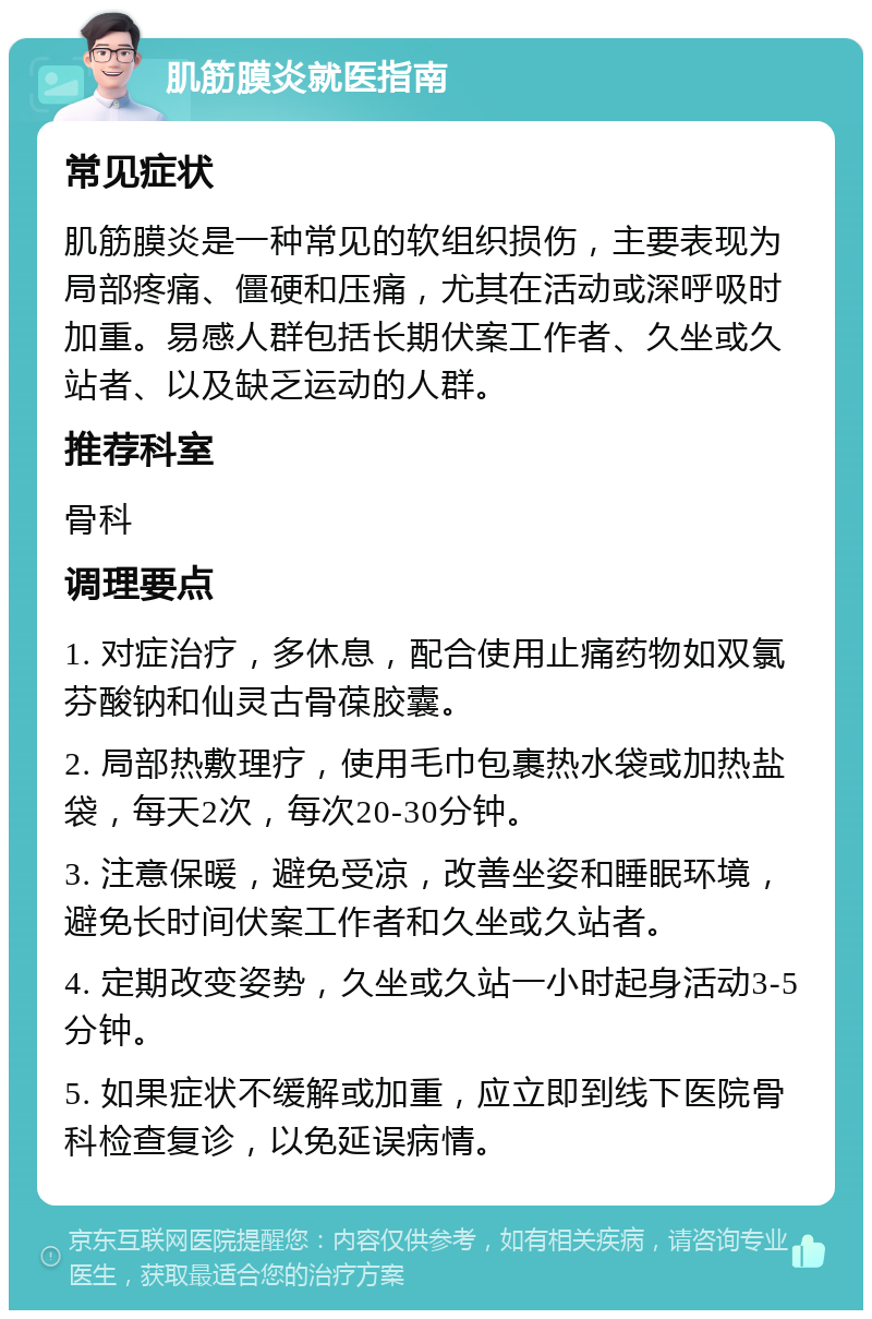 肌筋膜炎就医指南 常见症状 肌筋膜炎是一种常见的软组织损伤，主要表现为局部疼痛、僵硬和压痛，尤其在活动或深呼吸时加重。易感人群包括长期伏案工作者、久坐或久站者、以及缺乏运动的人群。 推荐科室 骨科 调理要点 1. 对症治疗，多休息，配合使用止痛药物如双氯芬酸钠和仙灵古骨葆胶囊。 2. 局部热敷理疗，使用毛巾包裹热水袋或加热盐袋，每天2次，每次20-30分钟。 3. 注意保暖，避免受凉，改善坐姿和睡眠环境，避免长时间伏案工作者和久坐或久站者。 4. 定期改变姿势，久坐或久站一小时起身活动3-5分钟。 5. 如果症状不缓解或加重，应立即到线下医院骨科检查复诊，以免延误病情。