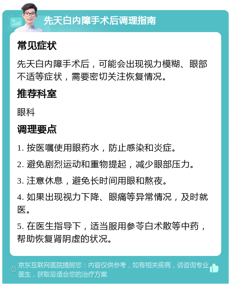 先天白内障手术后调理指南 常见症状 先天白内障手术后，可能会出现视力模糊、眼部不适等症状，需要密切关注恢复情况。 推荐科室 眼科 调理要点 1. 按医嘱使用眼药水，防止感染和炎症。 2. 避免剧烈运动和重物提起，减少眼部压力。 3. 注意休息，避免长时间用眼和熬夜。 4. 如果出现视力下降、眼痛等异常情况，及时就医。 5. 在医生指导下，适当服用参苓白术散等中药，帮助恢复肾阴虚的状况。