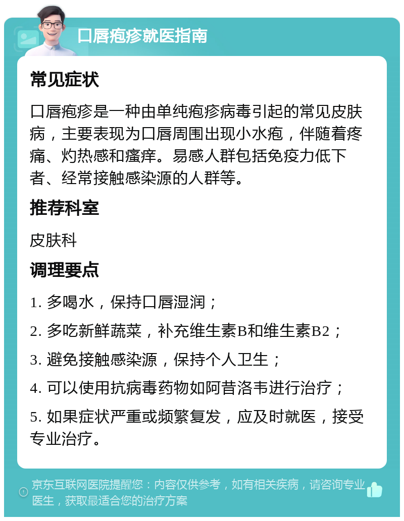 口唇疱疹就医指南 常见症状 口唇疱疹是一种由单纯疱疹病毒引起的常见皮肤病，主要表现为口唇周围出现小水疱，伴随着疼痛、灼热感和瘙痒。易感人群包括免疫力低下者、经常接触感染源的人群等。 推荐科室 皮肤科 调理要点 1. 多喝水，保持口唇湿润； 2. 多吃新鲜蔬菜，补充维生素B和维生素B2； 3. 避免接触感染源，保持个人卫生； 4. 可以使用抗病毒药物如阿昔洛韦进行治疗； 5. 如果症状严重或频繁复发，应及时就医，接受专业治疗。